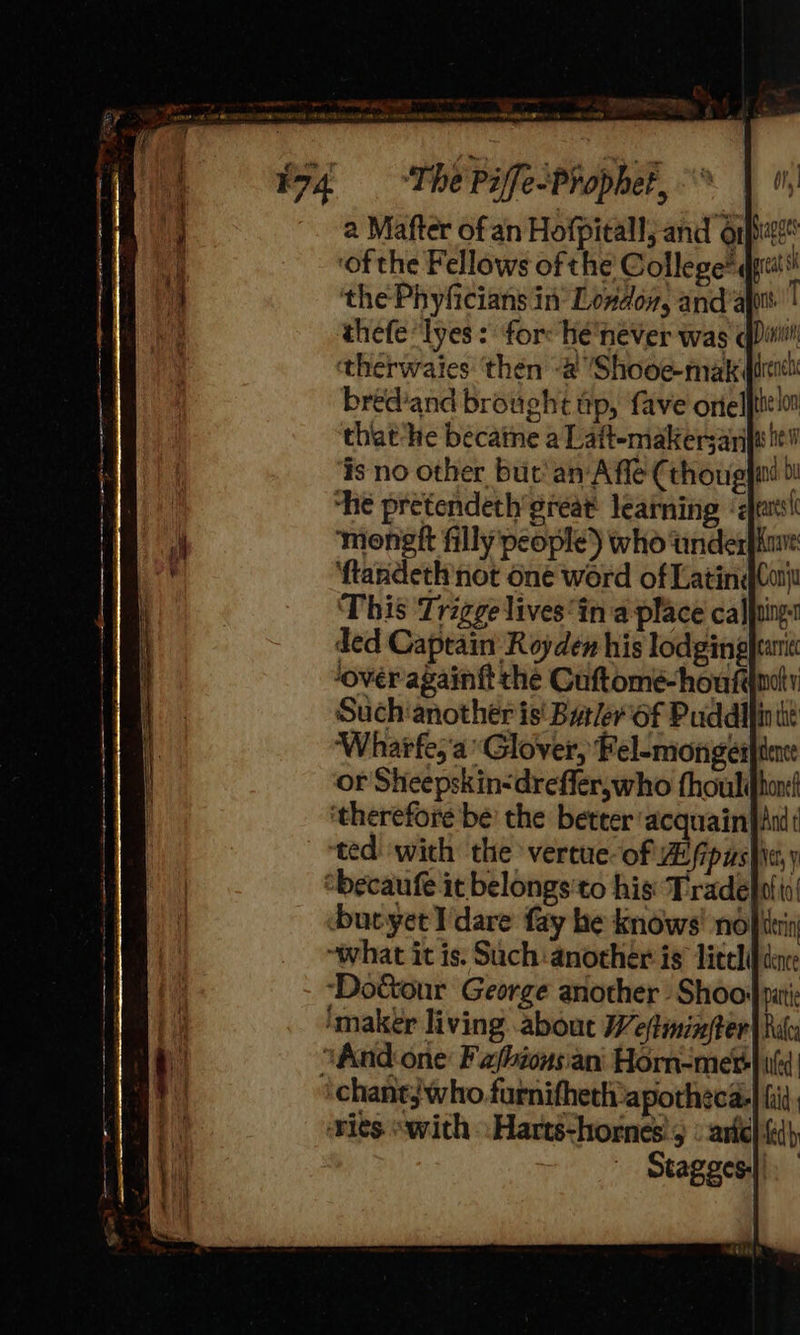oe en EE . z : . ey SED ‘The Piffe-Prophet, °° | , a Mafter of an Hofpitall; and oipe* ‘of the Fellows of the College® ql the Phyficians in Loxdox, anda | thefe“lyes : for: hée'hever was qDinitl therwaies ‘then -& Shooe-mak trent bred’and brought tp, fave orielfte ln ded Captain Royden his lodgingjtanit ‘over againft the Cuftomé-houfdmdly Such‘another is' Barler'of Puddllin tt ‘Wharfe, ‘a Glover, Fel-mongeiafiene or Sheepskin<drefler,who fhoulihon ted with the vertue-of Aifipusfie, y chantj who furnifhethapotheca-| fil Stagges.