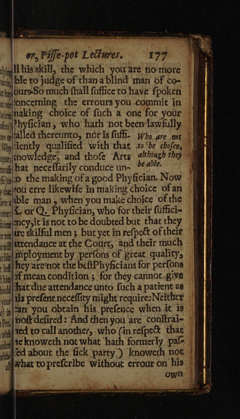  es ee FV OARS BONA MN OAT SEP EER sr re ae ena oat res oon aes sar = — SBCs | on, Piffe-pot Lectures. 179 ‘ping His’skill, the which you are nomore nig) De to judge of than.a blind man of co- ith OurssSo much hall fufficeto have fpoken totoncerning .the errours you commit in wien(naking choice of fuch a one for your ia)? hyfician , who hath not been-lawfully isqftallea thereunto, noris fufh- pho gre mt   wietnowledge, and thofe Arts #/tough they noi¢(hkat neceffarily conduce un- °* able. {0 the making of a good Phyfician. Now riigitou erre likewife in making choice ofan ieqitble man, when you make choice of the mess OF Q. Phyfician, who for their fuffici- jog) ACy it is not to be doubted but that they oqgttre skilful men 3 but yet in refpe&amp;t of their syifftttendance at the Court, and their much lie) HXployment by -perfons of great quality, yf} Hey arennot the beftPhyficians for perfons ‘hin 3€ Mean condition ; for they cannot .give if} Mat'due attendance unto fuch a patient 2s yoat| US prefént necéflity might require: Neither *) jg {a0 you obtain ‘his. prefence when it 1s yg: NOL defired : And then you are conftrai- iif ted to-call another, who (in refpe&amp; that ¢)t¢ knoweth not what ‘hath formerly -pafs. vith Co about the fick party.) knoweth not jpwhat to prefcribe without errour on his | | own   