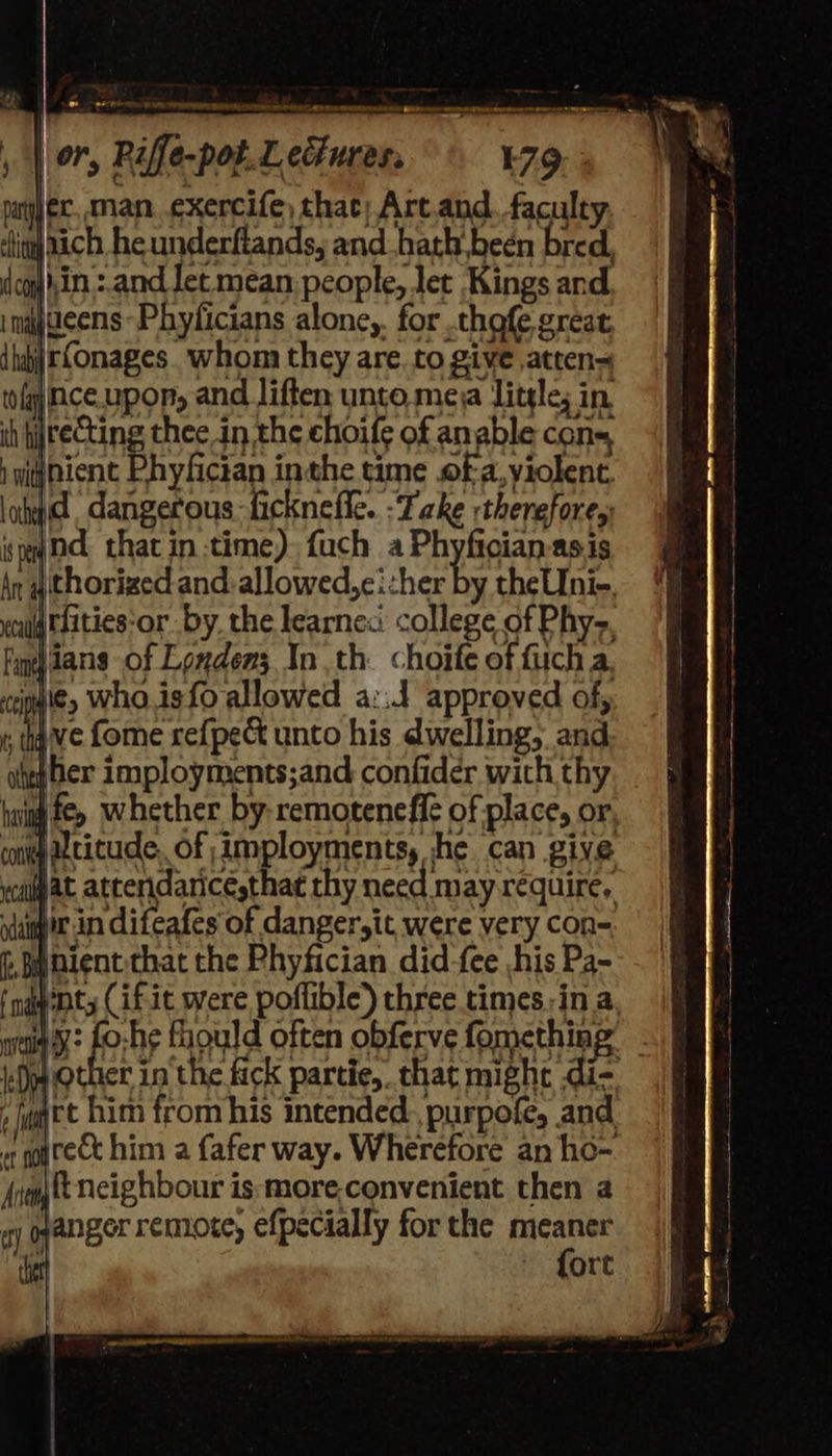   , | or, Pife-potLedures, 79. pany ec, man. exercife) that; Art.and. faculty ‘lin atch he underflands, and hath been bred, coyjhin.:.and Jet mean. people, let Kings and ingens -Phyficians alone, for thofe great {ha rConages. whom they are. to give atten= tofgjice.upor, and liften unto meja Litgle; in th hyreCting thee in the ehoife of anable cons, iwi@nient Phyfician inthe time .of a, violent. lotid dangerous ficknefle. -Take therefore, syd that in-time) fuch a Phyfician-asis An 4 thorized and: allowed,ei:her te theUni-. oul ELities‘or by the learnex college of Phy-. find Jans of Londen; In th. choife of fiicha ceigu'¢, Wha.isfo allowed a:.J approved of, f; ive fome ref{pect unto his dwelling, and hep her imployments;and confider wich thy bwin fey whether by-remoteneffe of place, or cont Ltitude, of imployments, he can give cllat attendancesthat thy need m ay require, vir in difeafes of danger,it were very con- f, nent. that the Phyfician did-fee his Pa- f ngenty (if.it were poflible) three times.-in a waig’y: fo:he fhould often obferve fomething Dopp other in the fick partie, chat might di- a rt him from his intended. purpofe, and, or gourect him a fafer way. Wherefore an ho- Avent neighbour is:more.convenient then a ay oyanger remote, efpecially for the pin ray ort                           