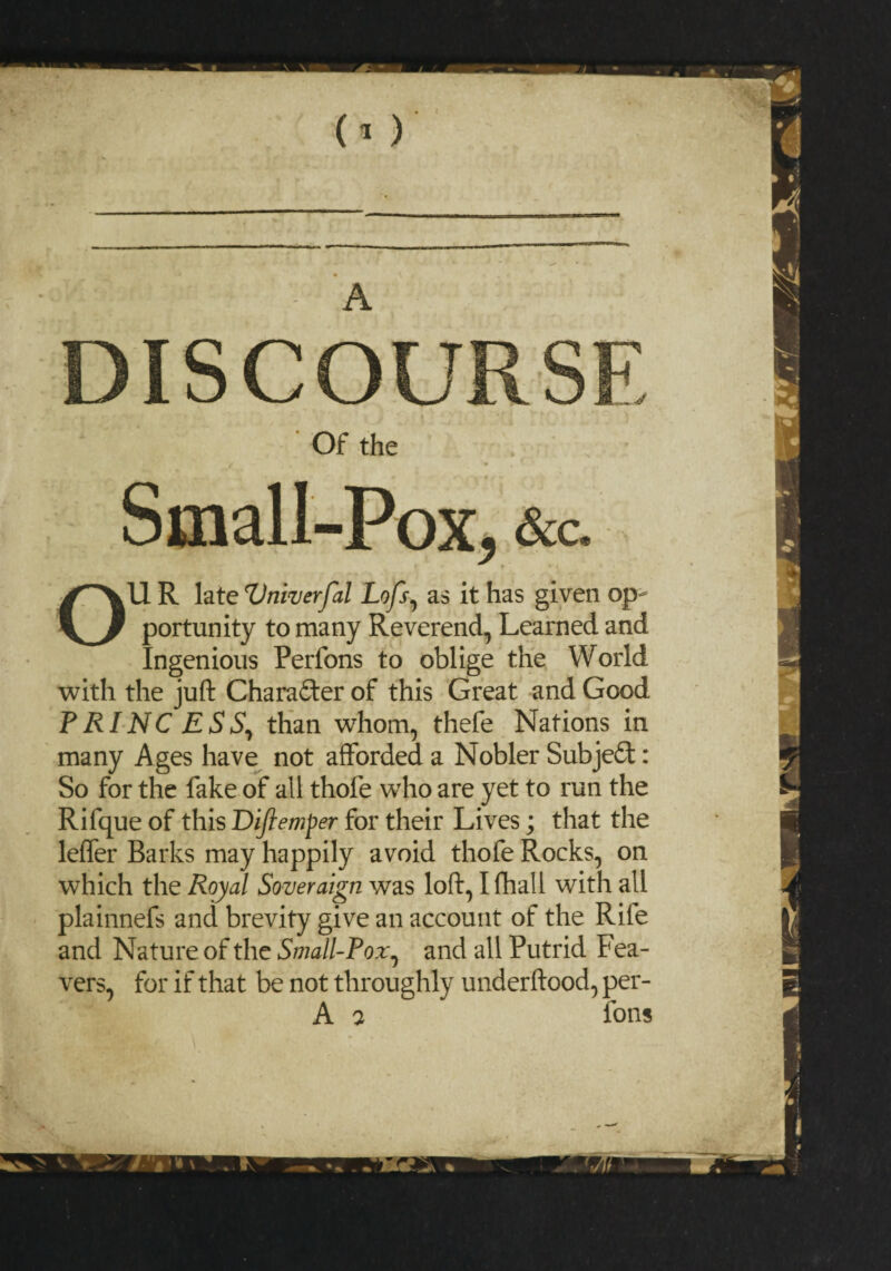 (O’ DISCOURSE Of the Small-Pox* &c. ^ y * / OU R late Vniverfal Lofs, as it has given op¬ portunity to many Reverend, Learned and Ingenious Perfons to oblige the World with the juft Chara£ter of this Great and Good PRINCESS, than whom, thefe Nations in many Ages have not afforded a Nobler Subject: So for the fake of all thofe who are yet to run the Rifque of this Diftemper for their Lives; that the leffer Barks may happily avoid thofe Rocks, on which the Royal Soveraign was loft, Khali with all plainnefs and brevity give an account of the Rife and Nature of the Small-Pox, and all Putrid Lea¬ vers, for if that be not throughly underftood, per- A 7 fons