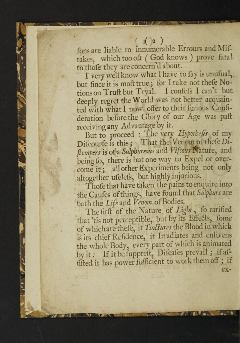 '' <>) Tons are liable to innumerable Errours and Mis¬ takes, which too oft ( God knows ) prove fatal to thofe tliey are concern’d about. 1 very well know what 1 have to fay is unufual, but fince it is moft true; for 1 take not thefe No¬ tions on Truft but Tryal. I confefs I can’t but deeply regret the World was not better acquain¬ ted with what I now offer to their Serious Consi¬ deration before the Glory of our Age was paft receiving any Advantage by it. But to proceed : The very Hypothecs of my Difcourfeis this; That the VenornofthefeDi- flempers is of a Sulphureous and 1 tfcous tui e, and being lo, there is but one way to Expel or over¬ come it; all other Experiments being not only altogether ufelefs, but highly injurious. Thofe that have taken the pains to enquire into the Caufes of things, have found that Sulphurs are both the Life and Venom ofBodies. The firft of the Nature of Light, So ratified that ’tis not perceptible, but by its Etiefts, Some of which are thefe, it Lin&ures the Blood in which is its chief Refidence, it Irradiates and enlivens the whole Body, every part of which is animated by it; If it be fuppreft, Difeafes prevail; if aft lifted it has power Sufficient to work them off ; if