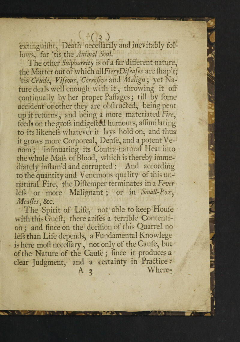 * \ J / extinguiiht, Death neceffarily and inevitably fol¬ lows, for >tis the Animal Soul. The other Sulphureitj is of a far different nature, the Matter out of which all FieryDifeafes are lhap’t) tis Crude, Vifcous, Corrofiue and Malign; yet Na¬ ture deals well enough with it, throwing it off continually by her proper Paffages; till by feme accident or other they are obftruded, being pent, up it returns, and being a more materiated Fire, feeds on the grofs indigeff Ai humours, affimilating to its likenefs whatever it lays hold on, and thus it grows more Corporeal, Denfe, and a potent Ve¬ nom ; infmuating its Contra-natural Heat into the whole Mafs of Blood, which is thereby imme¬ diately inflam’d and corrupted : And according to the quantity and Venemous quality of this un¬ natural Fire, the Diftemper terminates in a Fever lefs or more Malignant; or in Small-Fox, Meafles, &c. The Spirit of Life, not able to keep Houfe with this Gueft, there arifes a terrible Contenti¬ on ; and (ince on the decifion of this Quarrel no lefs than Life depends, a Fundamental Kno wlege is here moft neceffary, not only of the Caufe, but of the Nature of the Caufe; iince it produces a clear Judgment, and a certainty in Praftice ‘ A 5 Where-