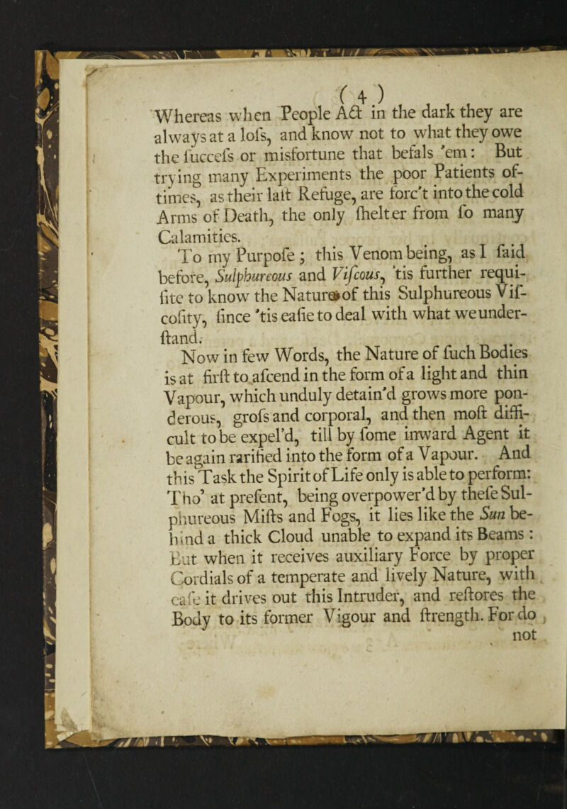 Whereas when People ACt in the dark they are always at a lots, and know not to what they owe thefuccefs or misfortune that befals 'em: But trying many Experiments the poor Patients of- times^ as their latt Refuge, are forc’t into the cold Arms of Death, the only Ihelter from lo many Calamities. TomyPurpofe; this Venom being, as I faid before, Sulphureous and Vifcous, tis further requi- lite to know the Naturaof this Sulphureous Vif- cofity, lince 'tis ealie to deal with what we under¬ hand.- Now in few Words, the Nature of fuch Bodies is at firft to afcend in the form of a light and thin Vapour, which unduly detain’d grows more pon¬ derous, grofs and corporal, and then molt diffi¬ cult to be expel’d, till by fome inward Agent it be again raritied into the form of a Vapour. And this Task the Spirit of Life only is able to perform: Tiro’ at prefent, being overpower’d by thefe Sul¬ phureous Mifts and Fogs, it lies like the Sun be¬ hind a thick Cloud unable to expand its Beams : But when it receives auxiliary Force by proper Cordials of a temperate and lively Nature, with cafe it drives out this Intruder, and reftores the Body to its former Vigour and ftrength. For do ' not