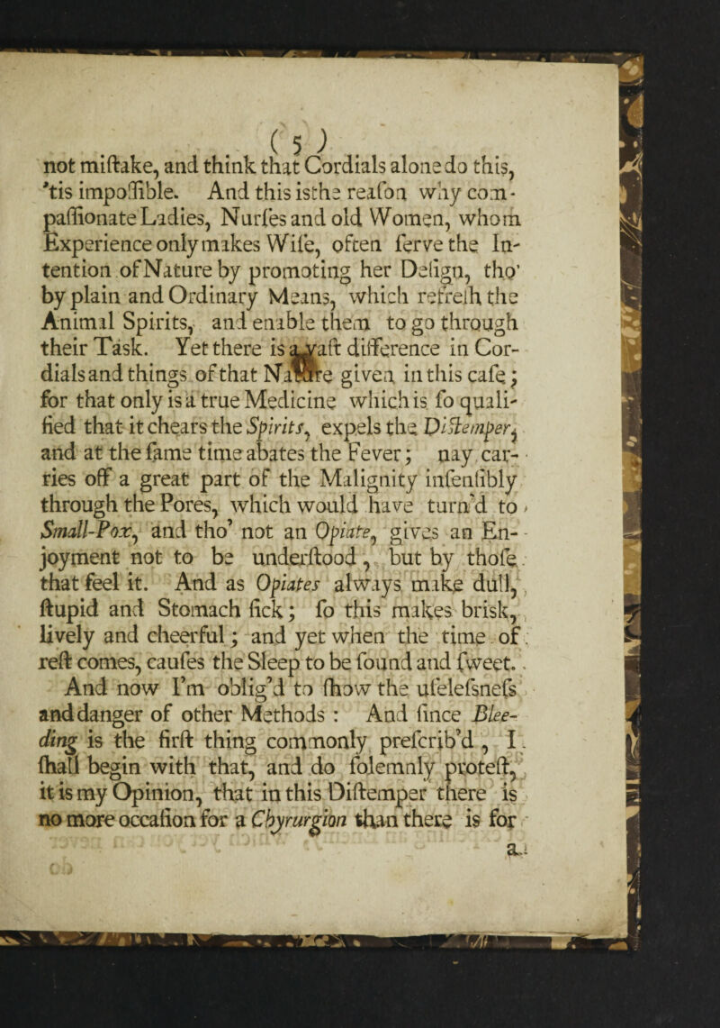 not miftake, and think that Cordials alone do this, #tis impodible. And this isthe reafon why com* paffionate Ladies, Nurfesandold Women, whom Experience only makes Wile, often ferve the In¬ tention of Nature by promoting her Delign, tho’ by plain and Ordinary Means, which retreihthe Animal Spirits, and enable them to go through their Task. Yet there is &waft difference in Cor¬ dials and things ofthat Na™e given, in this cafe; for that only is a true Medicine which is fo quali¬ fied that it chears the Spirits^ expels the Di^iemper^ and at the fame time abates the Fever; nay car¬ ries off a great part of the Malignity infenhbly through the Pores, which would have turn'd to > Small-Pox, and tho’ not an Opiate, gives an En- - joyment not to be underftood , but by thofe. that feel it. And as Opiates always make dull, ftupid and Stomach fick; fo this makes brisk, lively and cheerful; and yet when the time of reft comes, caufes the Sleep to be found and fweet.. And now I’m oblig’d to fhow the ufelefsnefs and danger of other Methods : And hnce Blee¬ ding is the firft thing commonly prefcrib’d , I. {hall begin with that, and do folemnly ptoteft, it is my Opinion, that in this Diftemper there is no more occafion for a Chyrurgion than there is for .•* r