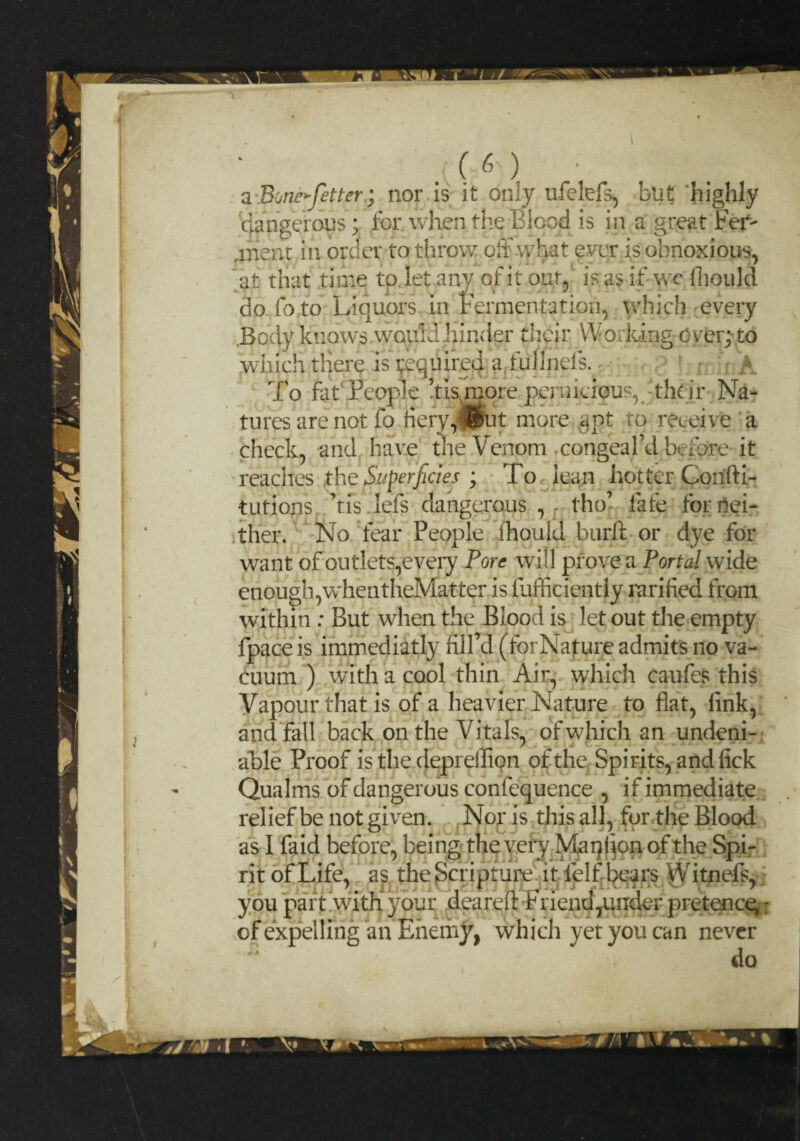 I (6) a Bone^fetter; nor is it only ufelefs, but highly dangerous; for when the Blood is in a great Per¬ tinent in order to throw off what ever is obnoxious, that time tp, let.any of it out, is as if wc fhould fo to Liquors In Fermentation, which every at do Body knows wquldhinder their Working over;-to which there is inquired a fullneis. 1 A pie ’tismore pemieic To fat People ’tis more pernicious, their Na¬ tures are not fo fiery^Bfut more ant to receive a check, and have the Venom .congeal’d before it reaches the Superficies ; To lean hotter Corifti- tutions ’tfs.lefs dangerous , f tho’ fafe for Nei¬ ther. No fear People fhould burft or dye for want of outlets,every Pore will prove a Portal wide enough,whentheMatter is fufficiently rarified from within : But when the Blood is let out the empty fpaceis iminediatly fill’d (forNature admits no va¬ cuum ) with a cool thin Air, which caufes this Vapour that is of a heavier Nature to flat, fink, and fall back on the Vitals, of which an undeni¬ able Proof is the deprefllon of the: Spirits, and fick Qualms of dangerous confequence , if immediate relief be not given. Nor is this all, for the Blood as I faid before, being the very Manfion of the Spi¬ rit of Life, as the Scripture it felf'bears Witnefs, you part with your deareft Friend,under pretence,: of expel 1 mga n Enemy, which yet you can never do