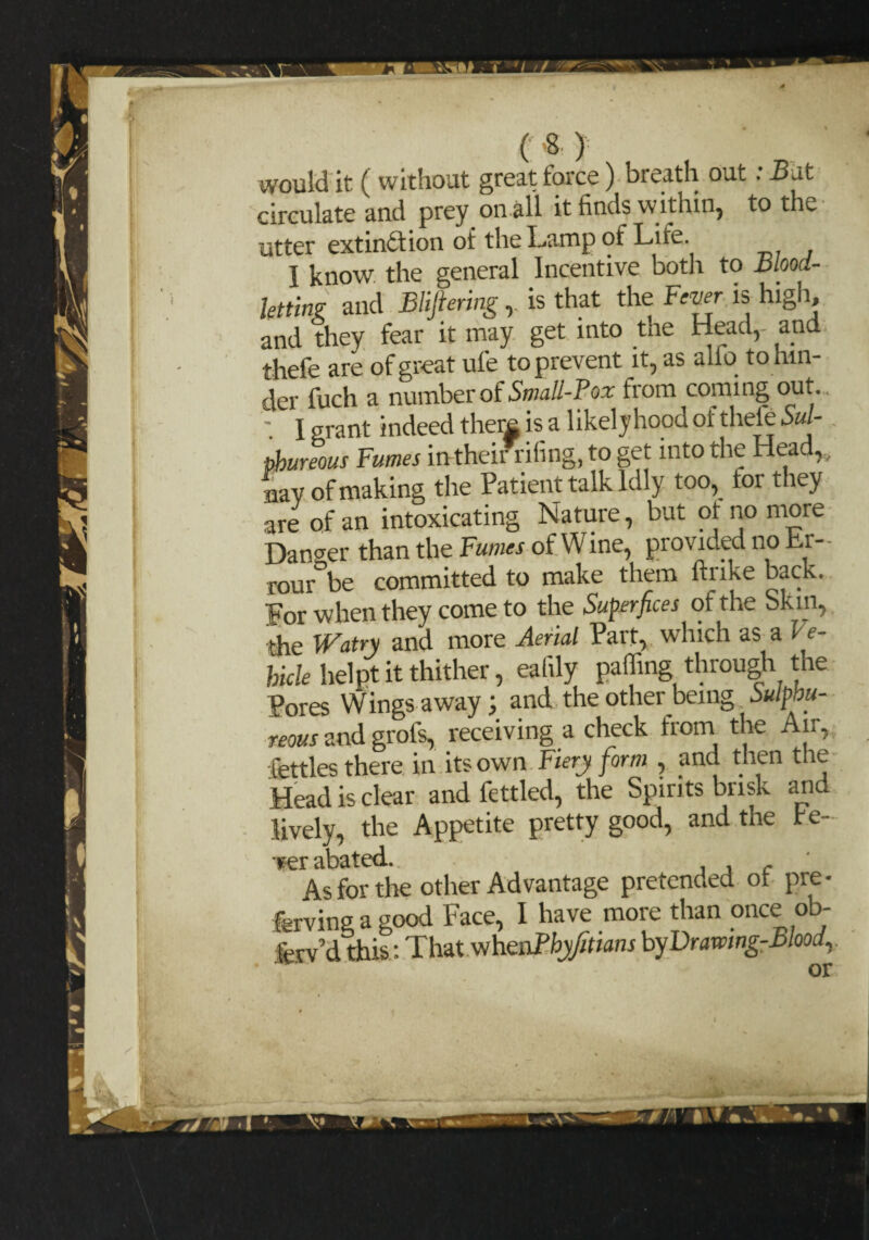 would it ( without great force) breath out: -But circulate and prey on all it finds within, to the utter extinction of the Lamp of Life. I know the general Incentive both to Blood¬ letting and Blipring, is that the Fever is high, and they fear it may get into the Head,- and thefe are of great ufe to prevent it, as alio to hin¬ der fuch a number of Small-Pox from coming out. ' I grant indeed there is a likely hood of thefe Sul¬ phureous Fumes intheir riling, to get into the Head,., nay of making the Patient talk Idly too, tor they are of an intoxicating Nature, but ?f no more Danger than the Fumes of Wine, provided no Er- rour be committed to make them ftnke back. For when they come to the Super fees of the bkin, the Watry and more Aerial Part, which as a l e- hicle lielpt it thither, ealily palling through the Pores Wings away; and the other being Sulphu¬ reous and grofs, receiving a check from the Air, fettles there in its own Fiery form , and then the Head is clear and fettled, the Spirits brisk arid lively, the Appetite pretty good, and the fe- iser abated. . , , As for the other Advantage pretended of pre- fevinga good Face, I have more than once ob- fev d this: That whenPhyfitians by Drawing-Bloodr