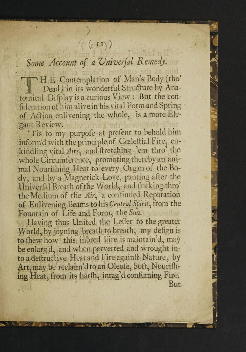 Some Account of a Vniverfal Remedy. 4 ' * * * • \ r| ■> H E Contemplation of Man’s Body (tho’ J Dead) in its wonderful Structure by Ana¬ tomical Difplay is a curious View : But the con- fideration of him alive in his vital Form and Spring of Aidlion enlivening the whole, is a more Ele¬ gant Review. ' Tis to my purpofe at prefent to behold him inform'd with the principle of Coeleftial Fire, en¬ kindling vital Airs^ and ftretching em thro the .whole Circumference, promoting thereby an ani¬ mal Nourilhing Heat to every Organ of the Bo¬ dy, and by a Magnetick Love, panting after tire Univeyfal Breath of the World, and lucking thro’ the Medium of the Air, a continued Reparation of Enlivening Beams to his Central Spirit, from the Fountain of Life and Form, the Sun. Having thus United the Leffer to the greater World, by joyning breath to breath, my defign is to drew how this inbred Fire is maintain’d, may be enlarg'd, and when perverted and wrought in¬ to a deftrudlive Heat and Fire again!! Nature, by Art, may be reclaim’d to an Oleole, Soft, Nourifh- ing Heat, from its harfh, imag’d confirming Fire.