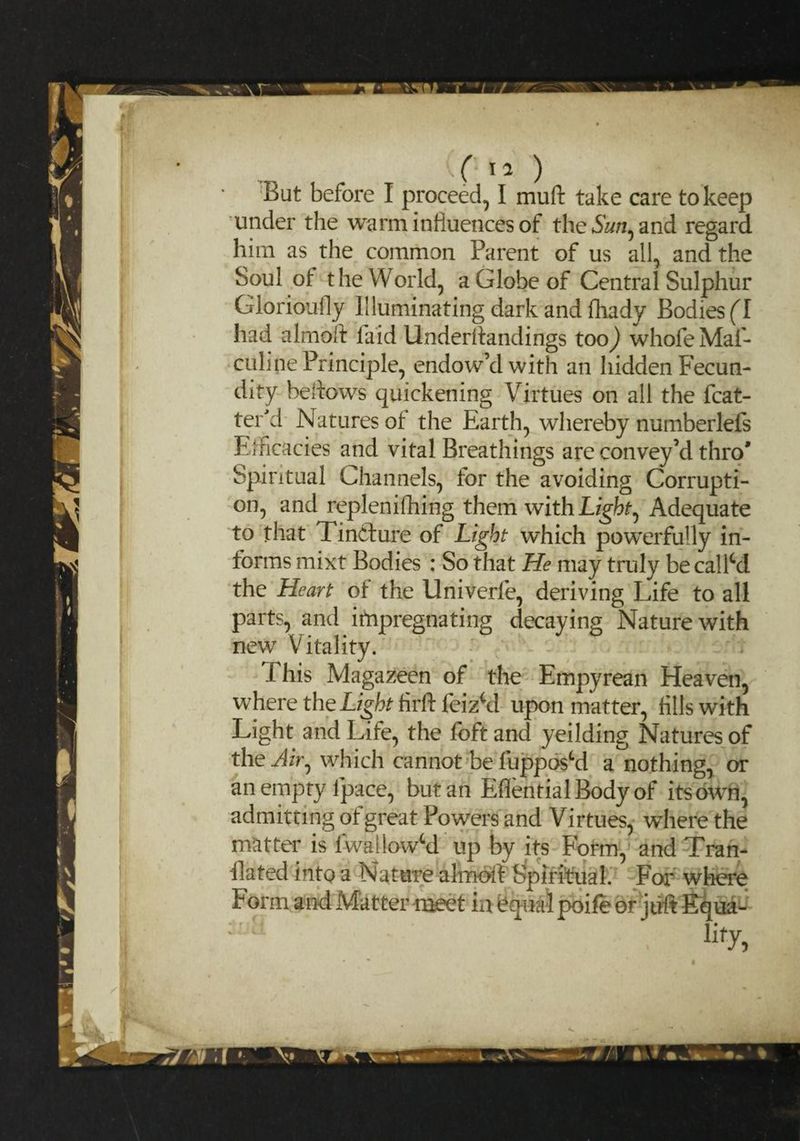 f tO But before I proceed, I muft take care to keep under the warm influences of the and regard him as the common Parent of us all, and the Soul of the World, a Globe of Central Sulphur Giorioufly Illuminating dark and fhady Bodies (l had almoft laid Underflandings too) whofeMaf- culine Principle, endow’d with an hidden Fecun¬ dity bellows quickening Virtues on all the (bat¬ ter'd Natures of the Earth, whereby numberlefs Efficacies and vital Breathings are convey’d thro' Spiritual Channels, for the avoiding Corrupti¬ on, and replenifhing them with Light ^ Adequate to that Tincture of Light which powerfully in¬ forms mixt Bodies : So that He may truly becalM the Heart of the Univerfe, deriving Life to all parts, and impregnating decaying Nature with new Vitality. This Magazeen of the Empyrean Heaven, where the Light firlt feizM upon matter, fills with Light and Life, the foft and yeilding Natures of the JtVj which cannot be flipped a nothing, or an empty ipace, but an EflentialBodyof its own, admitting of great Powers and Virtues, where the matter is fwailowSd up by its Form, and Tran¬ slated into a Nature almdft Spiritual. For where Form an-d Matter meet in