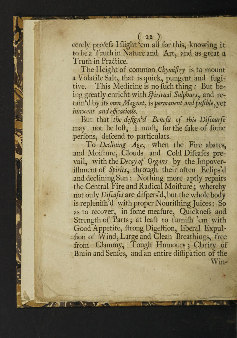cerely profefs I flight cem all for this, knowing it to be a Truth in Nature and Art, and as great a Truth in Pradtice. The Height of common Chymijlry is to mount a Volatile Salt, that is quick, pungent and fugi¬ tive. This Medicine is no fuch thing : But be¬ ing greatly enricht with Spiritual Sulphurs, and re- tainSAby its own Magnet, is permanent andfufble^yet innocent and efficacious. But that the defgncd Benefit of this Difcourfe may not be loft, I muft, for the fake of fome perfons, defcend to particulars. To Declining Age, when the Fire abates, and Moifture, Clouds and Cold Difeafes pre¬ vail, with the Decay of Organs by the Impover- ifhment of Spirits, through their often Eclips’d and declining Sun: Nothing more aptly repairs the Central Fire and Radical Moifture; whereby not only Difeafes are difpers’d, but the whole body is replenifh’d with proper Nourifhing Juices: So as to recover, in fome meafure, Quicknefs and Strength of Parts; at leaft to furnifh ’em with Good Appetite, ftrong Digeftion, liberal Expul- lion of W ind, Large and Clean Breathings, free from Clammy, Tough Humours; Clarity of Brain and Senfes, and an entire diffipation of the Win-