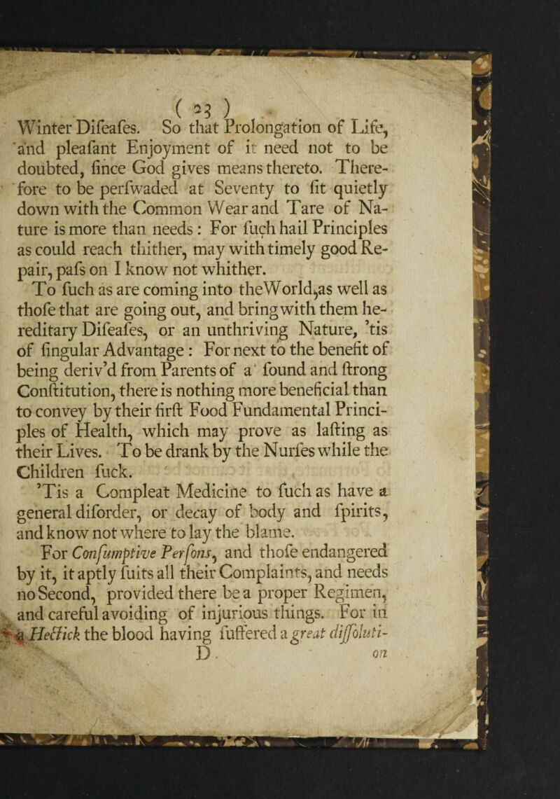 ( ) .* .. Winter Difeafes. So that Prolongation of Life, and pleafant Enjoyment of it need not to be doubted, fince God gives means thereto. There¬ fore to be perfwaded at Seventy to fit quietly down with the Common Wear and Tare of Na¬ ture is more than needs : For fuch hail Principles as could reach thither, may with timely good Re¬ pair, pafs on I know not whither. To fuch as are coming into the World,as well as thofe that are going out, and bring with them he¬ reditary Difeafes, or an unthriving Nature, ’tis of fingular Advantage : For next to the benefit of being deriv’d from Parents of a found and ftrong Conftitution, there is nothing more beneficial than to convey by their firft Food Fundamental Princi¬ ples of Health, which may prove as lafting as their Lives. To be drank by the Nurfes while the Children fuck. ’Tis a Gompleat Medicine to fuch as have a general diforder, or decay of body and fpirits, and know not where to lay the blame. For Confumptive Perfons, and thofe endangered by it, it aptly fuits all their Complaints, and needs no Second, provided there Lea proper Regimen, and careful avoiding of injurious things. For in ^^ HeBkk the blood having fullered a great dijfoluti- D • ' on IfSL