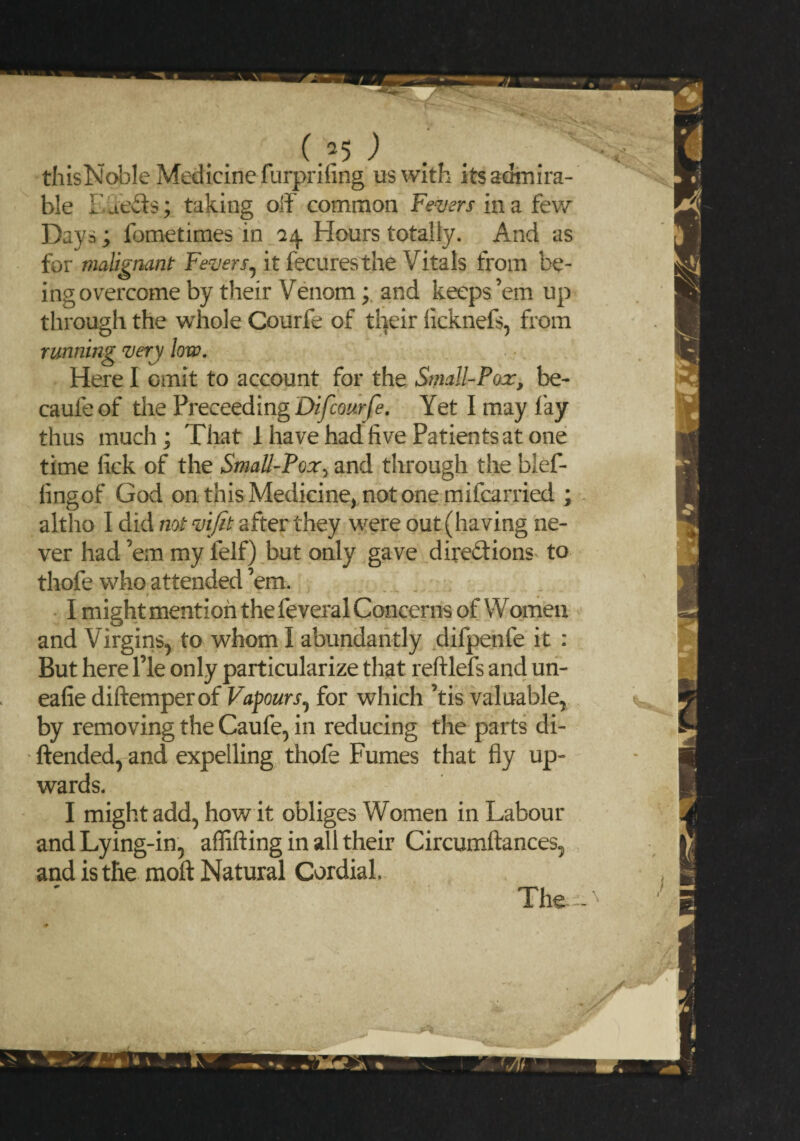 (,a5 ) . . 1 thisNoble Medicine furprifing us with its admira¬ ble Effects; taking off common Fevers in a few Days; fometimes in 14 Hours totally. And as for malignant Fevers, it fecuresthe Vitals from be¬ ing overcome by their Venom; and keeps’em up through the whole Courfe of their ficknefs, from running very low. Here I omit to account for the Small-Pox, be- caufe of the Preceeding Difcourfe. Yet I may lay thus much; That 1 have had five Patients at one time fick of the Small-Pox, and through the blef- lingof God on this Medicine, notone mifcarried ; altho I did not vifit after they were out (having ne¬ ver had ’em my felf) but only gave dire&ions to thofe who attended ’em. r I might mention the feveral Concerns of Women and Virgins, to whom I abundantly difpenfe it : But here l’le only particularize that reftlefs and un- eafie diftemperof Vapours, for which ’tis valuable, by removing the Caufe, in reducing the parts di- ftended, and expelling thofe Fumes that fly up¬ wards. I might add, how it obliges Women in Labour and Lying-in, aflifting in all their Circumftances, and is the molt Natural Cordial,
