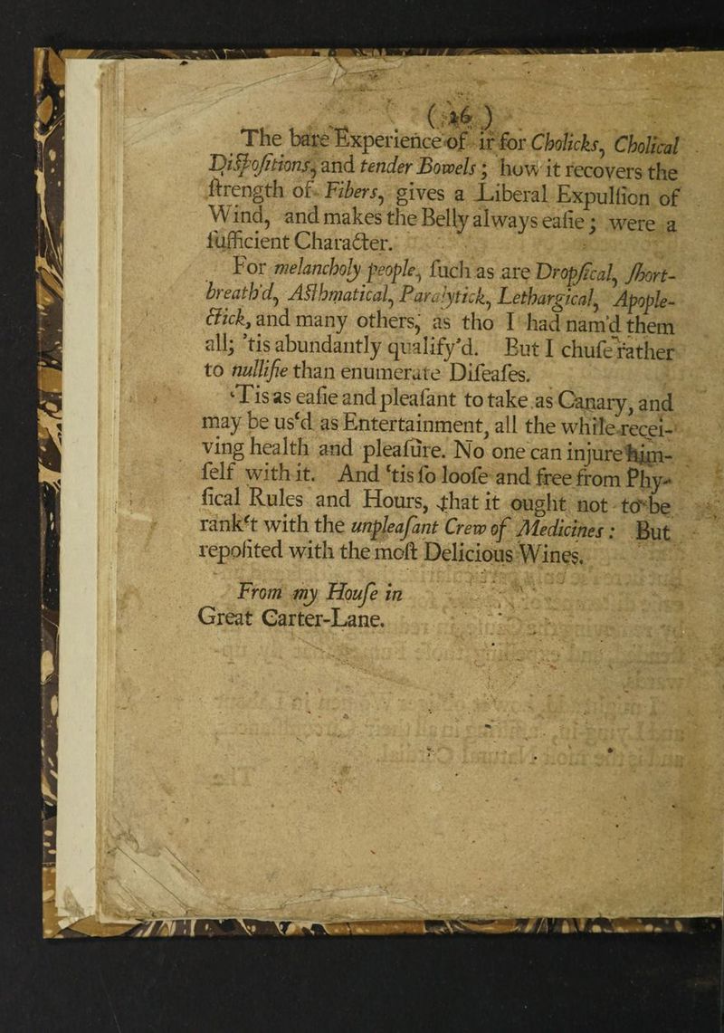 / The bare Experience of ir for Cholicks, Cholical TDislo/itions^ and tender Bowels; how it recovers the .ftrength of Fibers, gives a Liberal Expullicn of Wind, and makes the Belly always eaiie; were a lufficient Charadter. For melancholy people, fuch as are Dropfical, Jbort- breathd, ASlhmatical, Pararytick, Lethargical, Apople- tfick, and many others, as tho I had nam'd them all] ’tis abundantly qualify’d. Eut I chufe'rather to nullifie than enumerate Difeafes. ‘Tis as eafie andpleafant to take as Canary, and may be us‘d as Entertainment, all the while recei¬ ving health and pleafure. No one can injure hjm- felf with it. And ‘tis fo loofe and free from Phy¬ sical Rules and Hours, -that it ought not tovbe rank'd with the unpleafant Crew of Medicines; But repolited with the moft Delicious Wines From my Houfe in Great Garter-Lane.
