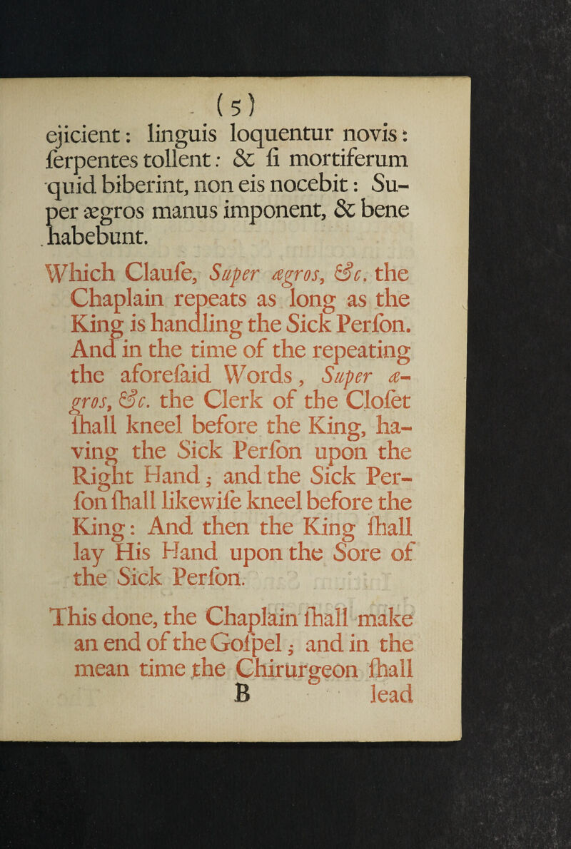 ejicient: linguis loquentur novis: ferpentes tollent: & fi mortiferum quid biberint, non eis nocebit: Su¬ per aegros manus imponent, & bene habebunt. Which Claufo, Super agros, &c. the Chaplain repeats as long as the King is handling the Sick Perfon. And in the time of the repeating the aforelaid Words, Super a- gros, &c. the Clerk of the Clofet lhall kneel before the King, ha¬ ving the Sick Perlbn upon the Right Hand ^ and the Sick Per¬ fon {hall likewife kneel before the King: And then the King fliall lay His Hand upon the Sore of the Sick Perfon. This done, the Chaplain lhall make an end of the Gofpel ; and in the mean time the Chirurgeon fhall B lead