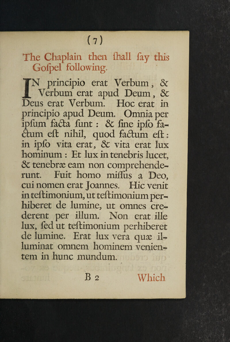 <7) The Chaplain then fhall lay this Gofpel following. IN principio erat Verbum, Verbum erat apud Deum, Deus erat Verbum. Hoc erat principio apud Deum. Omnia per ipfum facta funt : & line iplo fa- 6tum elt nihil, quod factum elt: in ipfo vita erat, Sc vita erat lux hominum : Et lux in tenebris lucet, 6c tenebras eam non comprehende¬ runt. Fuit homo millus a Deo, cui nomen erat Joannes. Hic venit in tellimonium, ut teltimonium per¬ hiberet de lumine, ut omnes cre¬ derent per illum. Non erat ille lux, fed ut teltimonium perhiberet de lumine. Erat lux vera quas il¬ luminat omnem hominem venien¬ tem in hunc mundum. B 2 Which