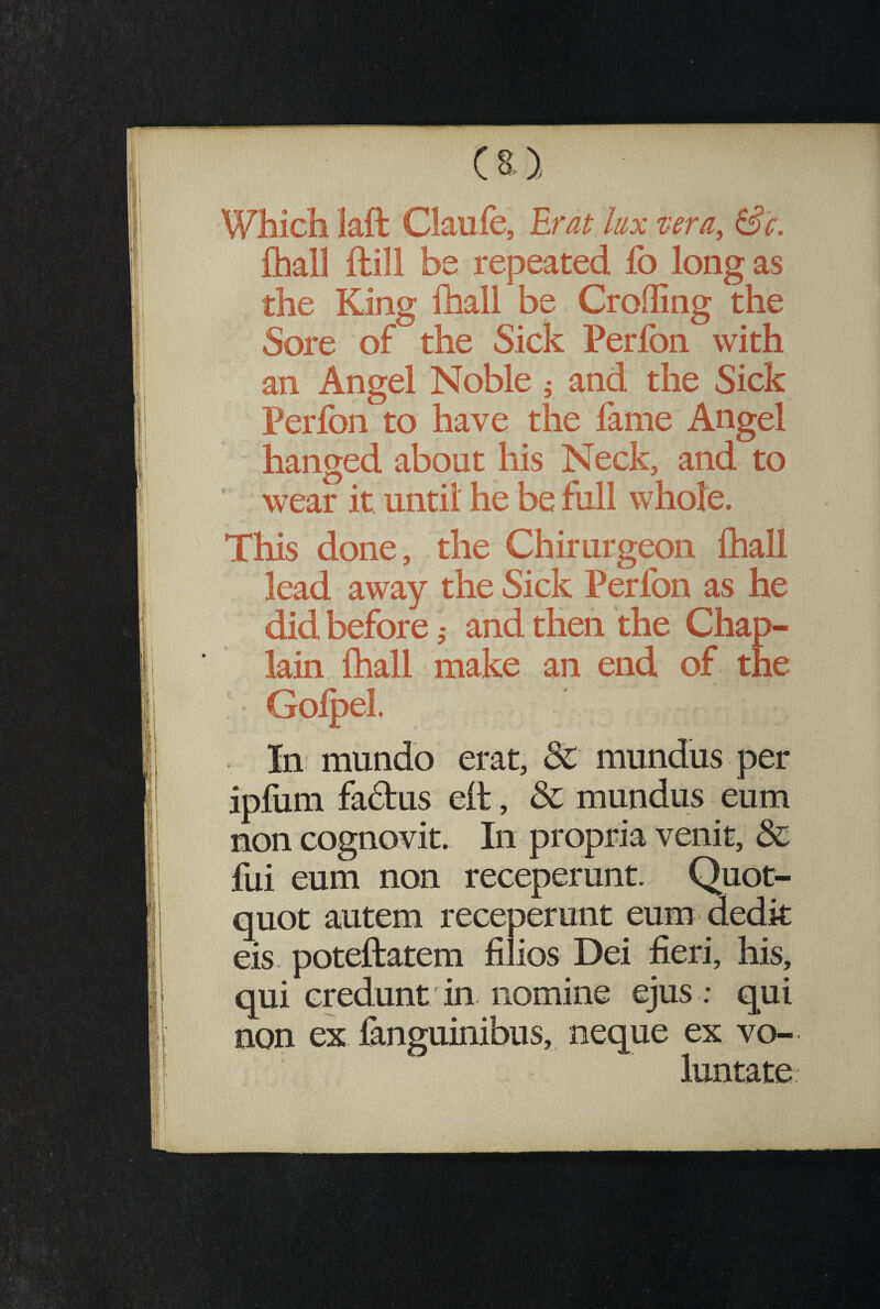 Which iaft Claufe, Erat lux vera, Sc. fhall llill be repeated fo long as the King fhall be Croffing the Sore of the Sick Perlon with an Angel Noble 5 and the Sick Perlon to have the fame Angel hanged about his Neck, and to wear it until he be full whole. ♦ This done, the Chirurgeon fhall lead away the Sick Perfon as he did before ,* and then the Chap¬ lain fhall make an end of the Go! pel. In mundo erat, &C mundus per ipfum fa&us ell, & mundus eum non cognovit. In propria venit, & fui eum non receperunt. Quot¬ quot autem receperunt eum dedit eis poteftatem filios Dei fieri, his, qui credunt in nomine ejus ; qui non ex fanguinibus, neque ex vo¬ luntate