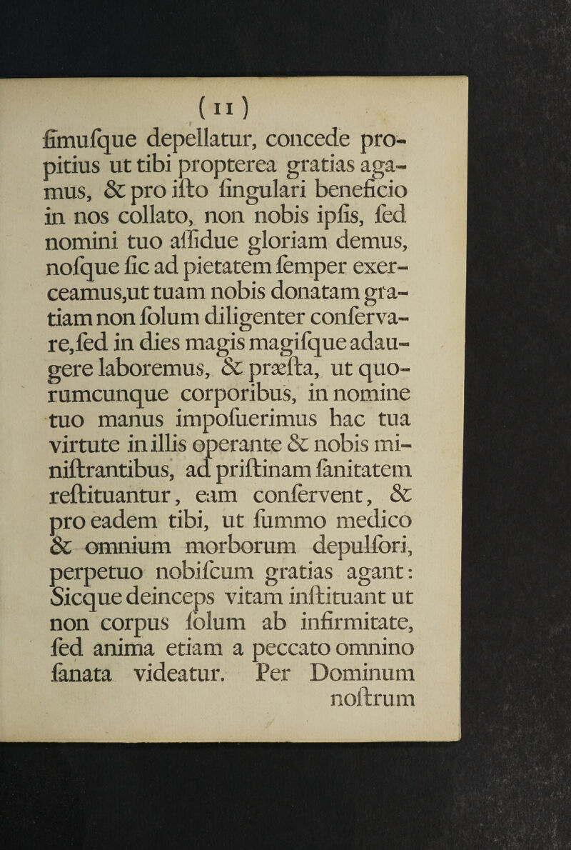 fimufque depellatur, concede pro¬ pitius ut tibi propterea gratias aga¬ mus, & pro illo lingulari beneficio in nos collato, non nobis ipfis, fed nomini tuo affidue gloriam demus, nofque fic ad pietatem femper exer¬ ceamus,ut tuam nobis donatam gra¬ tiam non folum diligenter conferva- re,fed in dies magis magifque adau¬ gere laboremus, & praefta, ut quo¬ rumcunque corporibus, innomine tuo manus impofuerimus hac tua virtute in illis operante & nobis mi- niftrantibus, ad priftinam fanitatem reftituantur, eam confervent, & pro eadem tibi, ut fiimmo medico 8c omnium morborum depulfori, perpetuo nobifeum gratias agant; Sicque deinceps vitam inftituant ut non corpus lolum ab infirmitate, fed anima etiam a peccato omnino fanata videatur. Per Dominum noftrum