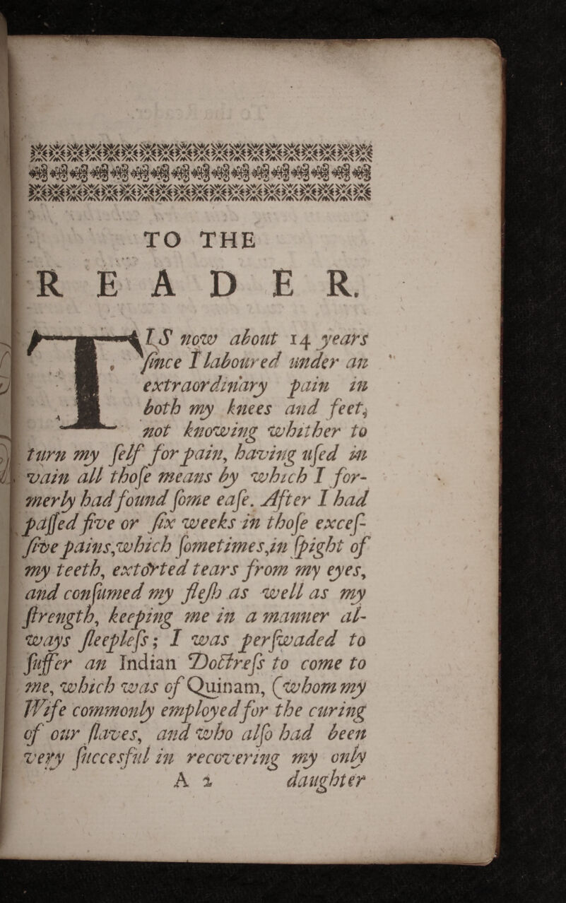 ?/*N 7mN 7!»^ 7i*>^ ^7mN%v^ 7^S%N7mN 7/*v^ 7m'^ 7m'^ TO THE E A D E R. tS now ahont 14 years , ^ /laboured under an extraordinary j^ain in both my knees and feet^ not knowing whither to timn my felf for ^ain^ having ufed in vain all thofe means by which I for¬ merly had found fome eafe. jdfter 1 had pajfed fve or fix weeks in thofe excef- fivepainsgduhich fometimesfn (fight of my teeth, extorted tears from my eyes, aiid consumed my fieJJj as well as my firength, keeping me in a manner al- Ways fieeplefs; I was perfwaded to an Indian ^oBrefs to come to me, which was of Quinam, (whom my Wife commonly employed for the curing of our (laves, and wfso alfo bad been very fuccesfiil in recovering my only A i daughter