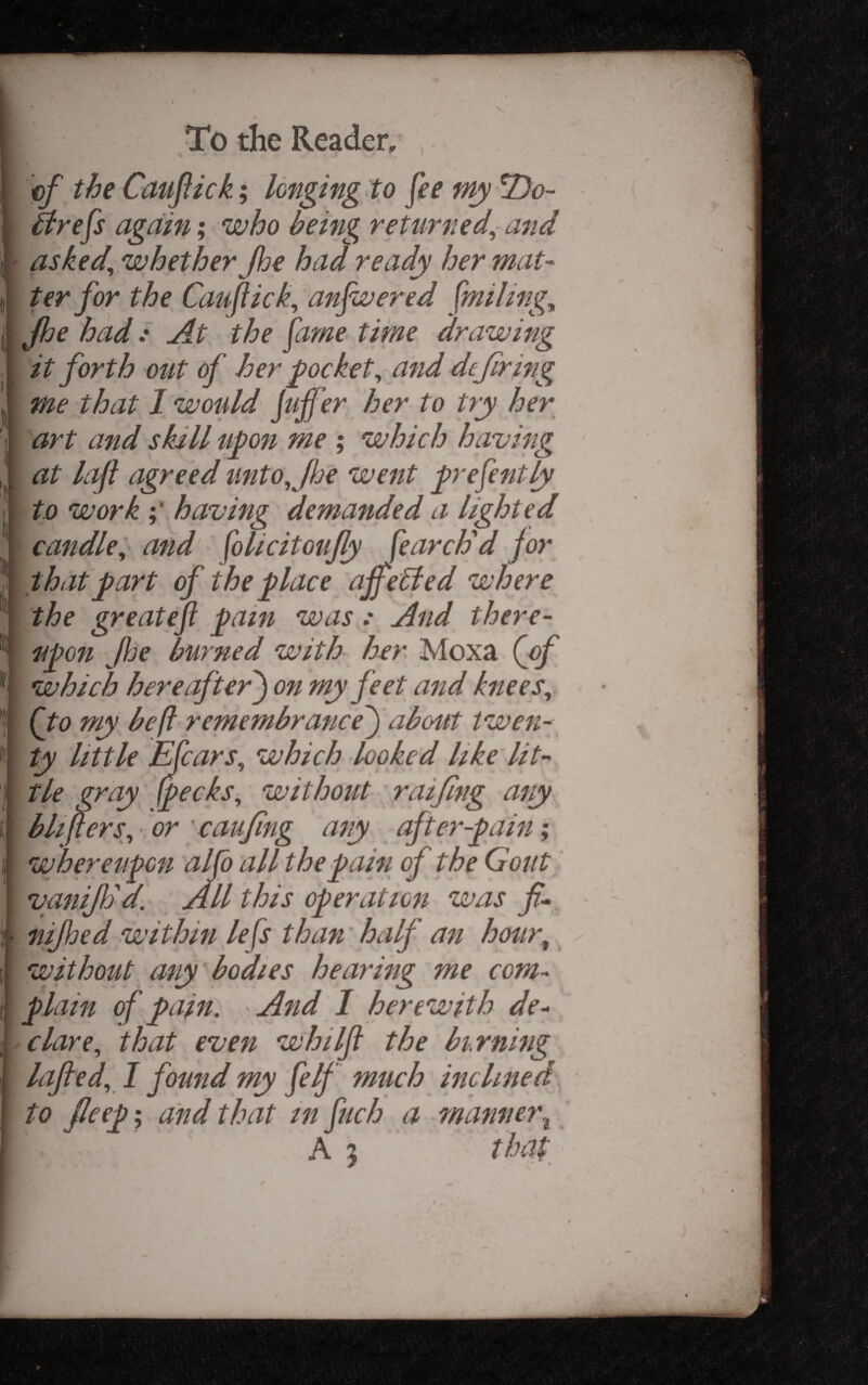 ef the Cauftkk; longing to fee my T)o- [ ifrefs again; who being returned^ and ' asked^ whether Jhe had ready her mat- ter for the Caufich, anfwered fmilingy \ Jhe had.' At the fame time drawing [ it forth out of her pocket^ and dtjirifig me that I would juffer her to try her [ art and skill upon me ; which having I at lap agreed unto,Jije went prefently I to work having demanded a lighted I candle:, and folicitoufly parch'd jor that part of the place ajfe6ted where I the create ft pain was .• And there- I O J X y z' n [ upon fje burned with her Moxa {oj I which hereafter') on my feet a^id knees, [ (to my be ft remembrance) abc4tt twen- 1 ty little Efcars, which looked like lit- I tie gray {pecks, without raijing ary I blifters, or caujing any after-pain; wheretipon alfo all the pain of the Gout vanifSd. All this operation was f- nijhed within lefts than' half an hour, without any bodies hearing me com¬ plain of pain. And I herewith de¬ clare, that even whilfl the birning lajled, I found my felf much inclined to Jleep; and that in fuch a - manner^ A 5 that