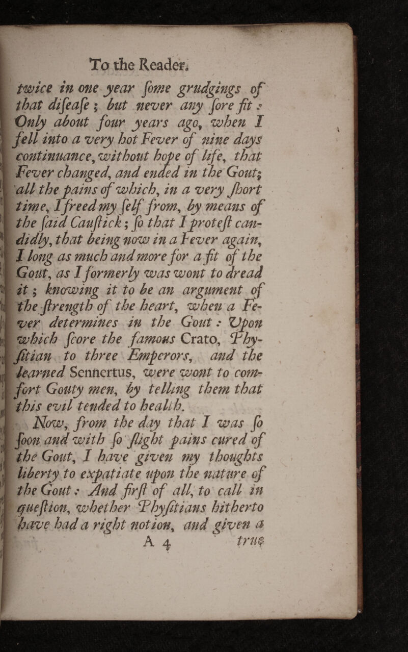 If !) f'l 5 To the Reader. . / twke in me year fame grudgings of that difeafe; but never any fore fit .* Only about four years ago^ when I fell into a very hot Fever of nine days continuance^ without hope of life, that Fever changed, and ended in the Gout^ all the pains of which, in a very Jhort time, 1 freed my felf from, by means of the (aid Caufiick; fo that Iproteft can¬ didly, that being now in a lever again, I long as much and more for a fit of the Gout, as I formerly was wont to dread it; knowing it to be an argument of the firength of the heart, whett a Fe¬ ver determines in the Gout .* ZJpon which fcore the famous Crato, Fhy- fitian to three Emperors, and the learned Sennertus, were wont to com¬ fort Gouty men, by telling them that this evil tended to health. Now, from the day that I was fo foon and with fo flight pains cured of the Gout, I have given my thoughts liberty to expatiate upon the nature of the GoutAnd firft of alf to call in guefiion, whether Fhyfiti'ans hitherto have bad a right notion, and givett a