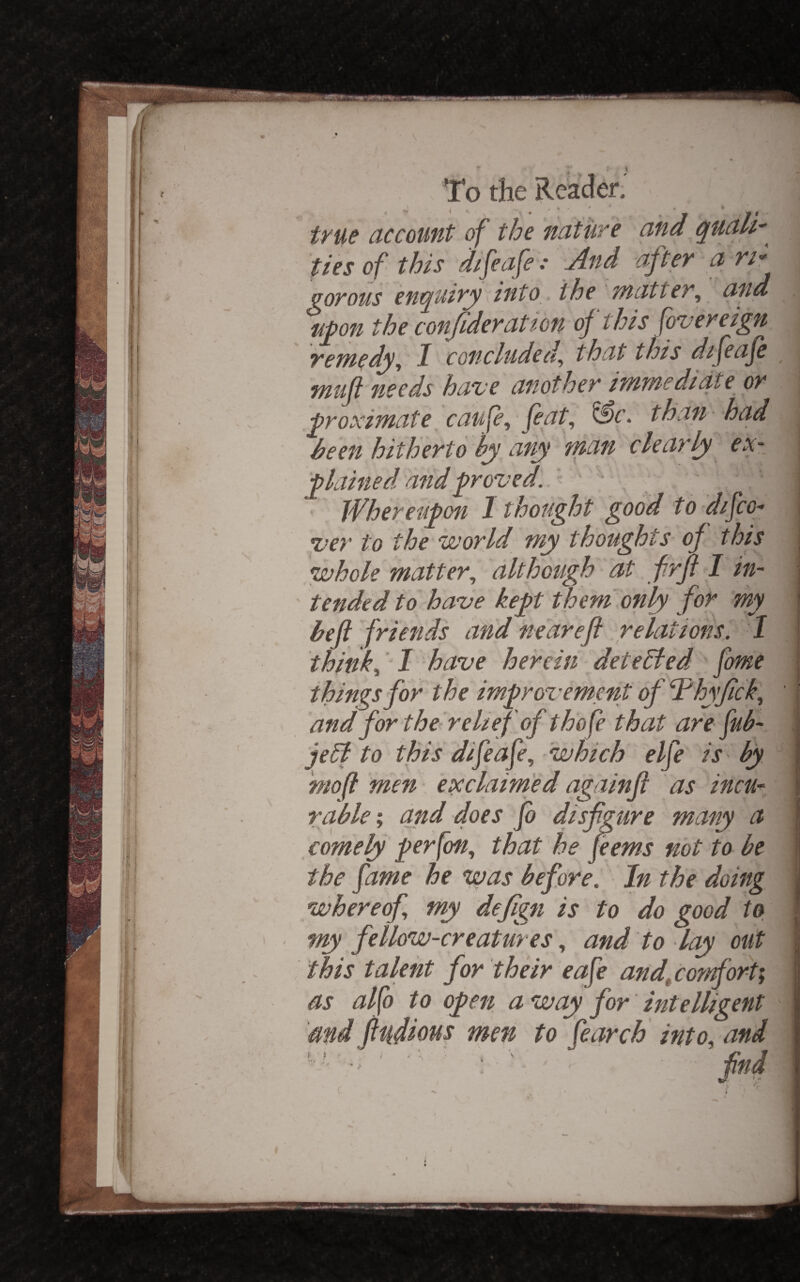 • \ lit: ::5 ! To the Re; •*' t ^ . ‘ true account of the nature and quali' ties of this difeafe: jlnd after a rir gorous enquiry dnto, the matter, and n^on the conjideratton of this fovereign remedy, I concluded, that this dtfeaje muji needs have another immediate or proximate caufe, feat, than had heen hitherto by any man clearly ex¬ plained and proved'..' . Whereupon I thought good to difco- ver to the world my thoughts of this whole matter, although at frft> I in¬ tended to have kept them'only for my befi friends and near eft .Relations. I think, I have herein detehfed fome things for the improvemmt of ‘Thyfick, and for the^ relief of thofe that are fub- jeB to this difeafe, which elfe iS' by niofi men exclaimed againft as incu¬ rable', and does fo disfigure many a comeky perfon, that he feems not to be the fame he was before. In the doing whereof, my defign is to do good to my fellow-creatures, and to lay out this talent for their eafe and^conforti as alfo to open away for intelligent 'md fiufious men to fear chi into, and ^ - find