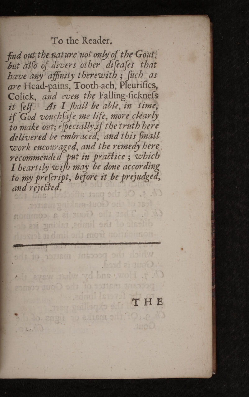 fnd out the nature not only of the Gout^ but al\o of, divers other difeafes that have any affinity therewith ; fuch as are Head-pains, Tooth-ach, Pleurifics, Colick, and even the Falling-ficknefs it felf- As /, Jhall be able^ in time, if God vouchfafe me life, more clearly to make out; 'ef])ecially,if the truth here delivered be embraced, and this fmall work encouraged, and the remedy here. recommended put in jpraBice ; which I heartily wijh may be done according to py prefer ip, before it be pejudged, and rejected.