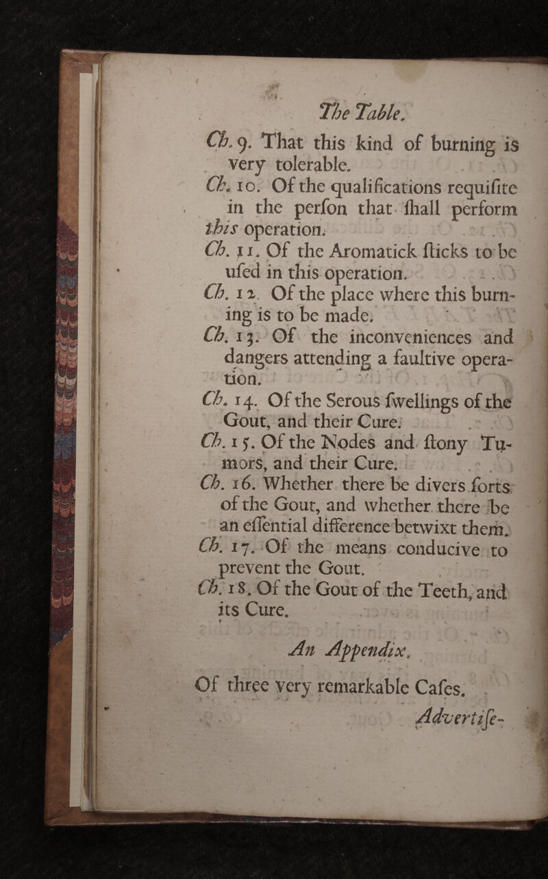^ / Ch. 9. That this kind of burning is very tolerable. Ck. lo. Of the qualifications requifite in the perfon that-lliall perform operation; , . Ck. f I. Of the Aromatick flicks to bc ufed in this operation. . . ' Ck. 11. Of the place where this burn¬ ing is tp be made. ■ Ck^ 15. Of the inconveniences and dangers attending a faultive opera- tion.’-' ^ ^ Ck. 14, Of the Serous fwellings of the Gout, and their Cure.' . . Ck. I f. Of the Kqdes and- flony Tu¬ mors, and their Cure. . . Ck. 16. Whether there be divers.forts of the Gout, and whether there -be an efiiential difference betwixt them. Ck. 17. Of the means conducive to prevent the Gout, Ck. 18. Of the Gout of the Teeth,'and its Cure. . . A^penMx, Of three very remarkable Cafes. ir fi*Tr