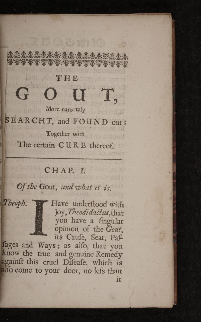 THE G T, More narrowly ISEARCHT, and FOUND out; Together with The certain CUKE thereof. CHAP. I. Of the Gout, ci'iid ^iZjJocit tt zSm I ]p^heo^b. Have underftood with joy, Theodidadtm^ that you have a fingiilar opinion of the Gout, its Caufe, Seat, Paf- lages and Ways; as aifo, that you pknow the true and genuine Remedy gainft this cruel Difeafe, which is Jfo come to your door, no lefs than it /