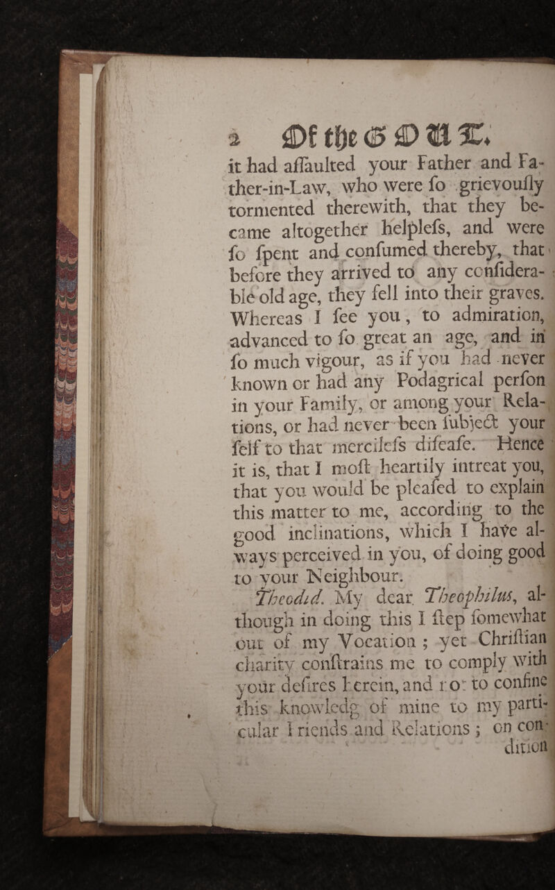 a t|)c it had afTaulted your Father and Fa- ther-in-Law, who. were fo .grievoufly tormented therewith, that they be¬ came altogether heJf)lefs, and were fo fpent and confumed thereby, that- before they arrived to any cchfidera- ble'old age, they fell into their graves. Whereas I fee you , to admiration, advanced to fo great an age, and in fo much vigour, as if you had never known or had any Podagrical .perfon in your Family, or ampng your' Rela¬ tions, or had never -been fub3e(fF your felf to that merciiefs difeafe. Hence it is, that I molt, heartily intreat you, that you would be pleafed to explain this matter to me, according to the good inclinations, which I hate al- ways perceived in you, of doing good to your Neighbour. out of my Vocation ; yet Chridian charity condrains me to comply with yoiir defires herein,and ro: to conhne this knowled'g of mine to my parti¬ cular 1 riends ancrilclations ; on con- ^ I • > ^ • N