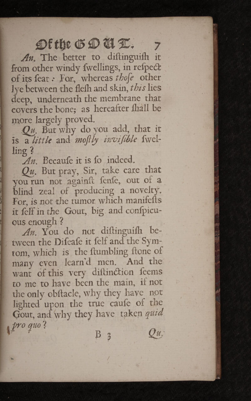 \ 7 An, The better to dillingiiilli it from other windy fwcllings, in refped of i^ feat .* For, whereas iho[e other iye between the flelli and skin, this lies deep, underneath the membrane that covers the bone; as hereafter lliall be m.ore largely proved. :Qli. But why do you add, that it is a little and mofily invifihle fwel- ling ? An. Becaufe it is fo indeed, Qu. But pray. Sir, take care that you run not againfc fenfe, out of a blind zeal of producing a novelty. For, is not die tumor which manifelts it felF in the Gout, big. and confpicu- oiis enough ? An. You do not dihinguifli be¬ tween the Difeafe it felf and the Sym- rom, which is the {tumbling flone of many even learn’d men. And the want of this very diitindion feems to me to have been the main, it not * v% /