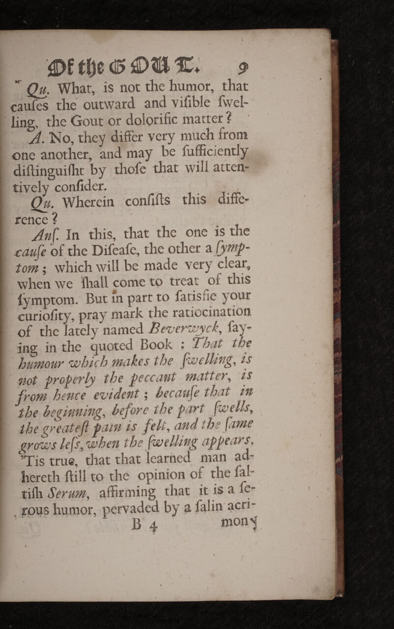  Qu. Whar, is not the humor, that caufes the outward and vifible fvvel- ling, the Gout or dolorific matter ? J. No, they differ very much from one another, and may be fufficiently diftinguiflit by thofe that will atten¬ tively confider. Qu. Wherein confiffs this diffe¬ rence? Jnf In this, that the one is the raufe of the Difeafe, the other ^ tom; which will be made very clear, when we Hiall come to treat of this lymptom. But in parr to farisfie your curiofity, pray mark the ratiocination of the lately named Bever'^^iyck, fay¬ ing in the quoted Book i Bhut the huMour which makes the fwelli'ng^ is not pyopcvly the j^ccccitit ntctttcv^ is from hence evident; becciufe that in the beginning, before the fart [wells, the great eft fain is felt, and the fame grows le[s, when the [welling affears, Tis true, that that learned man ad- hereth Hill to the opinion of the fal tilh Serutn, affirming that it is a fc rous humor, pervaded by a falin acri-