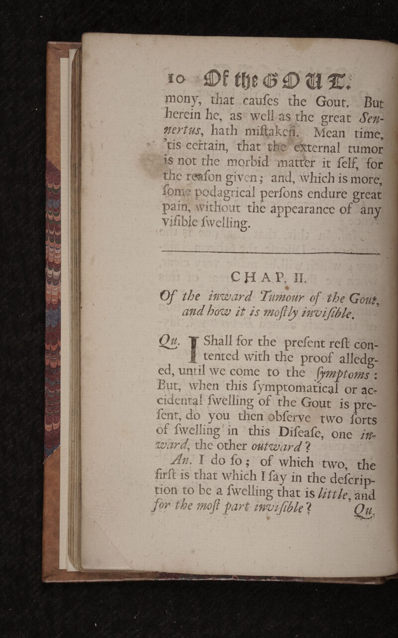 \ niony, that caufcs the Gout. But herein he, as well as the great Sen- %svtus^ hath niiftahch. Mean time, tis certain, that the external tumor is not the .morbid matter it felf, for the reafon given ,• and, which is more, fpme podagrical perfons endure great pain, without the appearance of anw vilibie Ivvelling. CHAP. Jl. Of the inward Tttmour of the Gout and how it is moflly invijihle. Qu. T Shall for the prefent reft con- 1 tented with the proof alledg- ed, until we come to the ^tnptojns i But, when this lymptomatical or acr cideatai fwelling of the Gout is pre¬ fent, do you then obferve two forts of fwelling in this Difeafe, one iff. ward, die other outward ? An. I do fo; of which two, the firft is that which I fay in the deferip- i tion to be a fwelling that is little, ami for the moft firt invifible ? ’ Ou. I