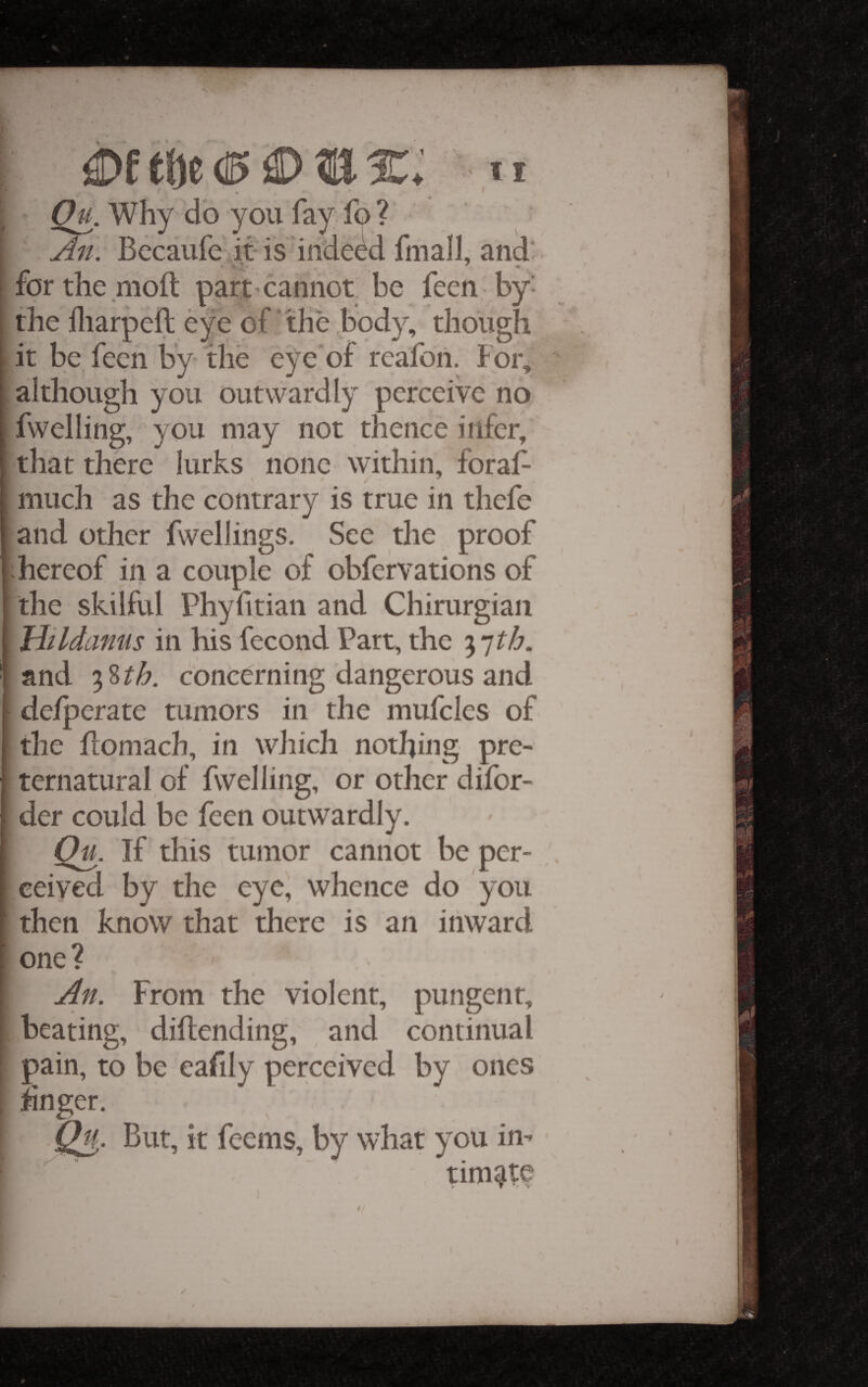 < V Why do you fay fo ? u4n. Becaufc it-is indeed fmall, and* forthe moft part cannot be feen by^ the lliarpeft eye of‘the body, though it be feen by the eye’of rcafoii. For, although you outwardly perceive no fwelling, you may not thence infer, that there lurks none within, foraf- much as the contrary is true in thcfe and other fwellings. See the proof -hereof iii a couple of obfervations of Ithe skilful Phyhtian and Chirurgian IHildamis in his fecond Part, the and concerning dangerous and de/perate tumors in the mufcles of the fiomach, in which nothing pre¬ ternatural of fwelling, or other dilbr- der could be feen outwardly. If this tumor cannot be per¬ ceived by the eye, whence do you then know that there is an inward one? From the violent, pungent, beating, diftending, and continual pain, to be eafily perceived by ones hnger. But, it feems, by what you in- tim^W ✓ f