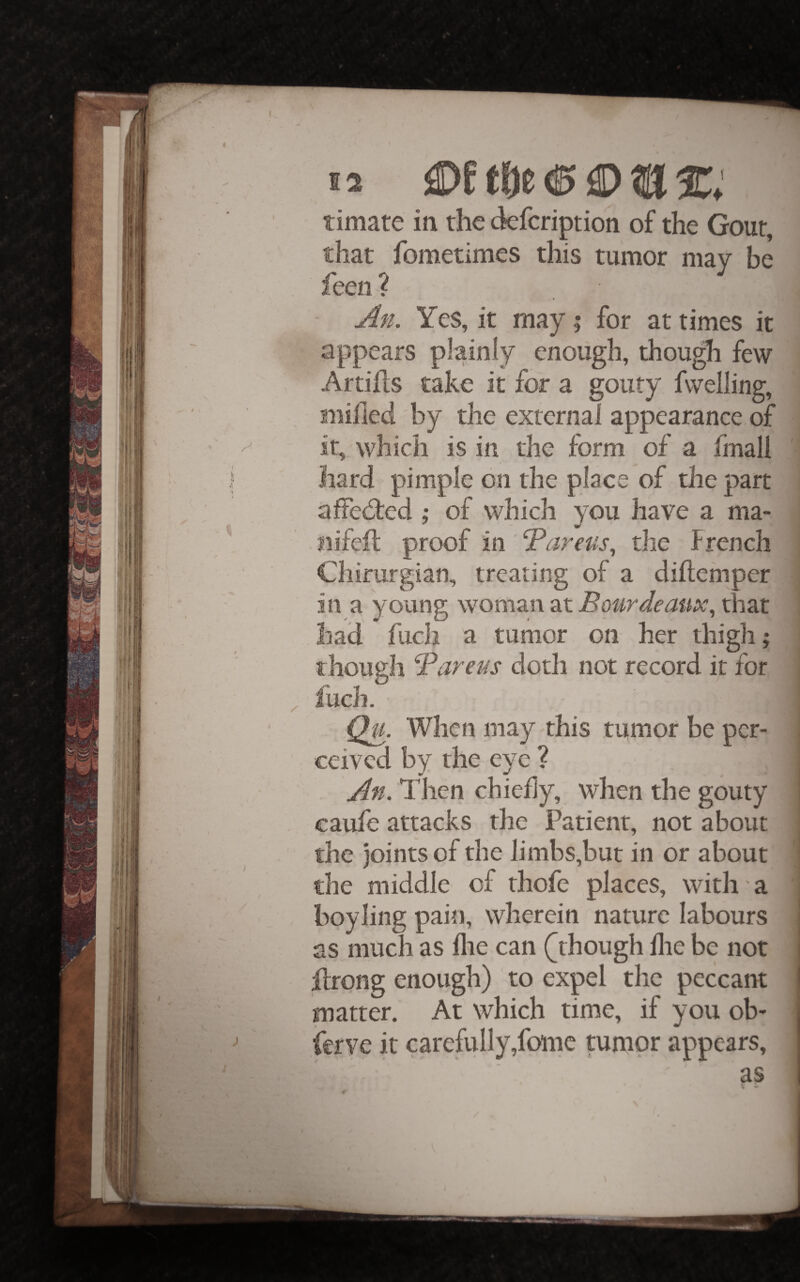 timate in the defeription of the Gout, that fometimes this tumor niav be feen ? An. Yes, it may t, for at times it appears plainly enough, though few Artiils take it for a gouty fwelling, snihed by the external appearance of it, which is in the form of a fmall hard pimple on the place of the part afFedred ; of which you have a ma- liifeil proof in Tareus., the French Chirurgian, treating of a diftemper in a young woman at Bourdeaux^ that had fuch a tumor on her thigh; though Bareas doth not record it for fuch. Qu. When may this tumor be per¬ ceived by the eye ? An. Then chiehy, when the gouty eaule attacks the Patient, not about the joints of the limbs,but in or about the middle of thofe places, with a boy ling pain, wherein nature labours as much as llie can (^though llie be not flrong enough) to expel the peccant matter. At which time, if you ob- ierve it carefully,fomc tumor appears. as