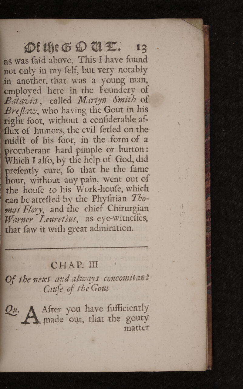 I as was faid above, This I have found I not only in my felf, but very notably |in another, that was a young man, [employed here in the feUndery of \Batavia^ called Martyn Smith of [ Brejlaw, who having the Gout in his right foot, without a confiderable af- r^flux of humors, the evil fetled on the niidfl of his foot, in the form of a protuberant hard pimple or button: Which I alfo, by the help of God, did prefently cure, fo that he the fame I hour, without any pain, went out of ? the houle to his *Work-houle, which ‘‘ can be attefled by the Phyfitian Tho¬ mas Flory, and the chief Chirurgian 1 Warner Leuretius, as eye-witneiles, I that faw it with great admiration. I CHAP. Ill ^ I Of the next and always c one omit ail i ^ Caife of the Gout Qu. A After you have fufficiently JyA, made our, that the gouty - ' - matter / V » *