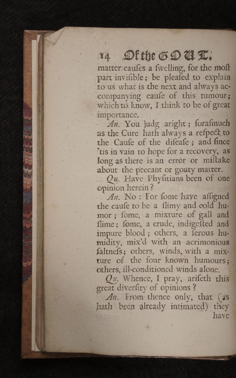 1 4 matter caufes a fwelling, for the moll: part invifible; be plealed to explain to'us what is the next and always ac¬ companying caiife of this, tumour; which to. know, I think to be of great ' importance. • You judg aright; forafmuch as the Cure hath always a relpe^tto the Caufe of the difeafe ; and fince . ’tis in vain to hope for a recovery; as long as there is an error or milfake about the peccant or gouty matter. , Qti. Have Phvfitians been of one • 1 • 0 ■' opinion herein f An. No : For fome have affigned f ' the caufe to be a dimy and cold hu- f ' mor; Ibme, a mixture of gall and dime; fome, a crude, indigelted'and , impure blood; others, a lerous hu-, midity, mix’d with an acrimonious n ' faltnejfs; others, winds, with a mix¬ ture of the four known humours; ' others, ill-conditioned winds alone. Of/. Whence, I pray, arifeth this great diverdty of opinions ? An^ From thence only, that Qis hath been already intimated) they , have I