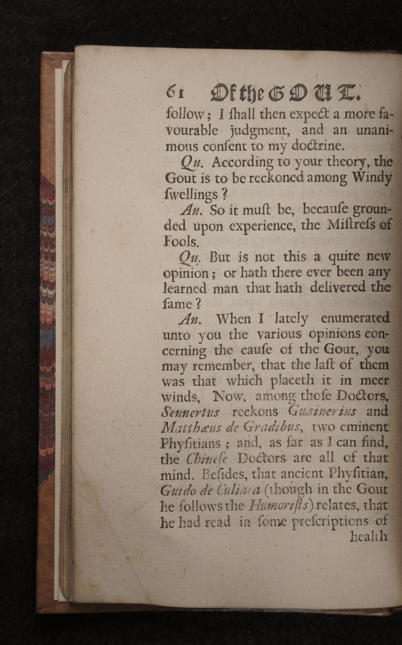 61 £)f t})0 (0 ^ IT. follow; I lliall then exped: a more fa¬ vourable judgment, and an unani¬ mous confent to my dodrine. Qu. According to your theory, the Gout is to be reckoned among Windy fwellings ? An. So it muft be, becaufe groun¬ ded upon experience, the Mihrefs of Fools, Qu. But is not this a, quite new ; opinion; or hath there ever been any learned man that hath delivered the fame ? i An. When I lately enumerated 1 unto you the various opinions con- ' cerning the caufe of the Gout, you may remember, that the lafl of them ! was that which placeth it in meer , winds. Now, among tliofe Doders, ! SennerUis reckons (juainerius and i Matthmis de Gradihis, two eminent ^ Phyfitians ; and, as far as I can find, 1 the Chinefe Dodors are all of that j ' . mind. B.ehdes, that ancient Phyfitian, ; Guido de Gdiiv.a (though in the Gout : he follows the Idtmorijls) relates, that he had read in fome: preferiptiens of health