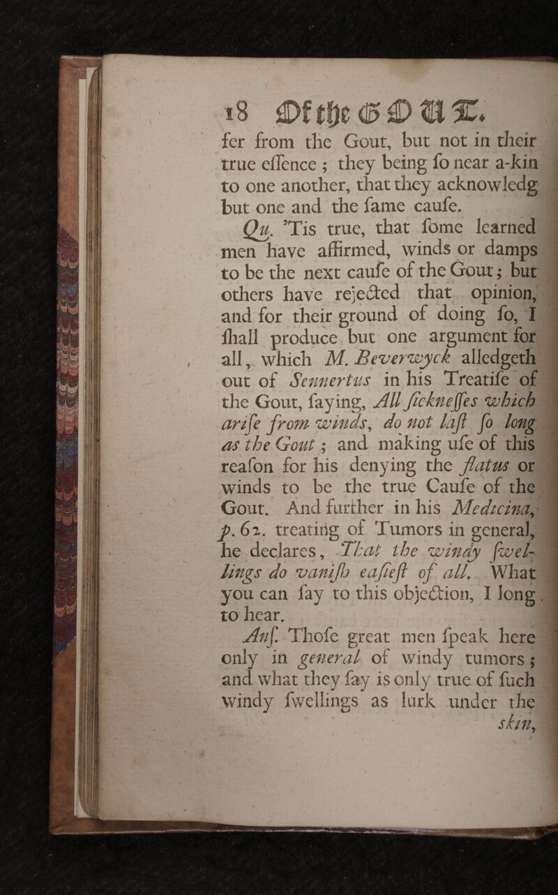 fer from tlie Gout, but not in their true effence ; they being fo near a-kin ; to one another, that they acknowledg , but one and the fame caufe. ; Qu. ’Tis true, that fome learned j men have affirmed, Winds or damps J to be the next caufe of the Gout; but 1 others have rejeoted that opinion, J and for their ground of doing fo, I J hiall produce , but one argument for I all, which M. Beverwyck ailedgeth J out of Sennertiis in his Treatife 'of I the Gout, faying, AU Jickneffes which 1 arije from winds, do not ifji fo long m as the Gout; and making ufe of this 1 reafon for his denying the flatus or i winds to be the true Caufe of the Gout. And further in his Medicina,- i y. 6^. treating of Tumors in general, he declares, .That the windy fwel- ! lings do ojaniflj eafleft of all. What you can fay to this obje(Tion, I long. | to hear. |i Anf. Thofe great men fpeak here i only in general of windy tumors; jl and what they fay is only true of fuch || windy fwellings as lurk under the ^ ^ ■ sl/n,