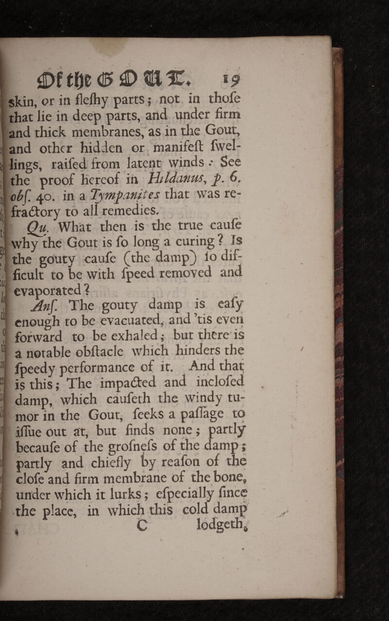 0ftfje (15 ^ ■ ^9 skin, or in flefliy parts; not in thofe that lie in deep parts, and under firm and thick membranes,'as in tlie Gout, and other hidden or 'manifeft fwel- lings, raifed from latent winds .* See the proof hereof in liildanus^ 6. obC. 40. in a Tympamtes that was re- fradfory to all remedies. What then is the true caufe why the Gout is fo long a curing ? Is the gouty caufe ([the damp[) lo dif¬ ficult to be with fpeed removed and evaporated? An[. The gouty damp is eafy enough to be evacuated, and’tis even forward to be exhaled; bur there is a notable obflaclc which hinders the fpeedy performance of it. And thaf is this ,• The impadted and inclofed damp, which caufeth the windy tu¬ mor in the Goutj feeks a paflage to ilTue out at, but finds none; partly becaufe of the grofnefs of the damp; partly and chiefly by reafon of the clofe and firm membrane of the bone, under which it lurks; efpecially fince the place, in which this cold damp C *