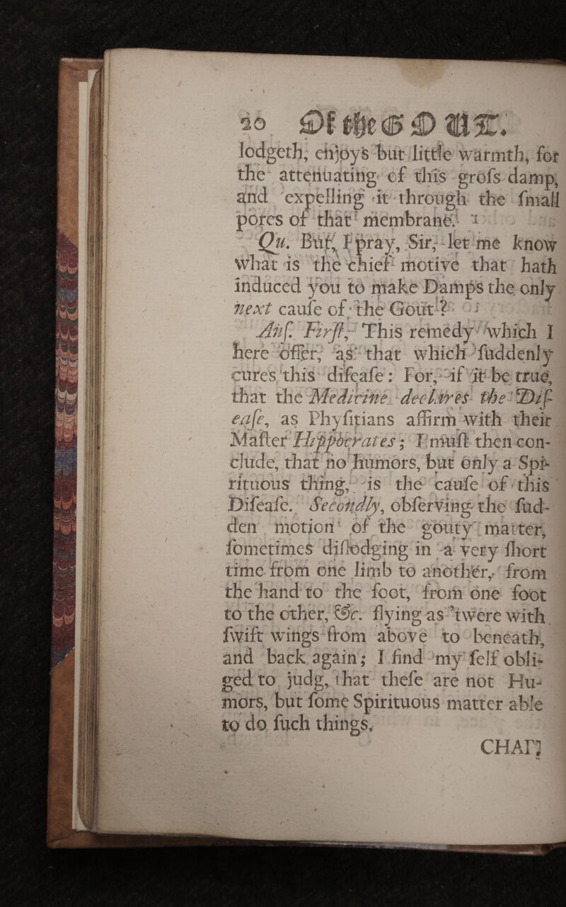 lodgerh, eh]0ysi)ut little warmth, For the- attenliatirig^ ef this grofs damp, gnd expelling dt 'through the fniall pores of‘that’membrane-.^' ; ';'Qu. f pfa]^, .Sir,^det;me know what is the'chier that hath induced you to make Damps the. only caufe of; the G’out^?' '[ \Ah^._ This remedy^ ^which I here'ofier; ‘ks'‘‘t}iat which Tuddenly cures,this‘difeafe; Forf'dfTt-be true, that ihe-MediriM^ deoliiyes- the'-'iDif e^fe^ as Phyfipans affirm with their %\2.^ttlrIiWh€yates;' J-muffi then con¬ clude, that ho hiimors, but only a SpF dtuous things is the^ caiife of-this Difeafe.; Second^, oblerV'ing- the fud- den;. m.otion' ,bf the gouty: matter, fometimeS diflodging in' a^ very ffiort time-from one .limb to another,r'from the hand' to - the. foot, from one- foot to the other, &ir. flying as ’twere with fwifr wdiigsTtom above to beneath, and back again ; I And 'my felf oblh ged'to judg, that- thefe are not Hu-^ mors, but fome Spirituous matter able to do.fuch things. CHAH