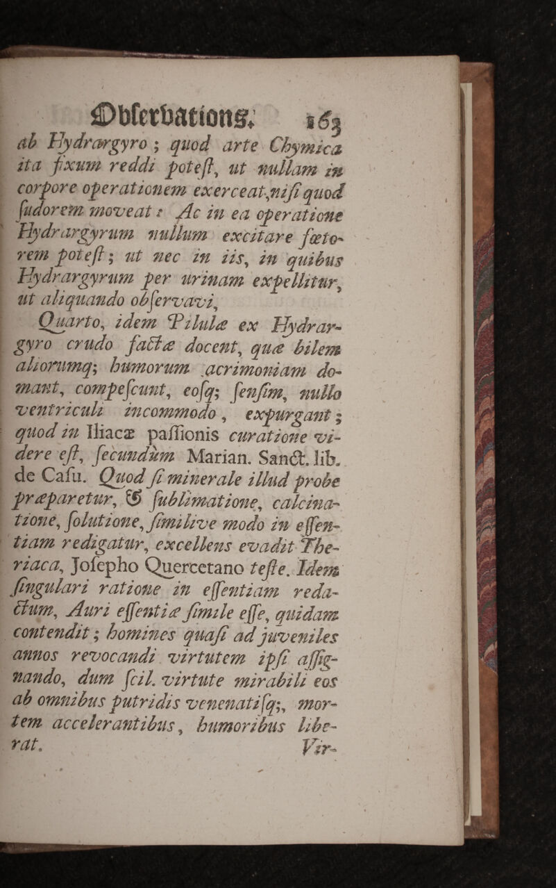 ©bfetbationg, (lb Bydrargyro ; quod arte Chymka itct jixuw vcddi ut fiullajn cor^ore o^eraticnem exerceat-.mji quod jiidoBcftz woveat d Jlc in ed o^eyntiong Hydrargyrum nullum' ex'citare fceto- rem pteft; ut nec in iis, in quibus Hydrargyrum pr urinam expllitur^ 1 ut aliquando obfervdt’i,' Hyarto, idem ^ilul/S ex T^dray- gyro crudo fa5ia docent, qua bilem alionmq; humorum Acrimoniam do- mant, compfeunt, eofq; fenjim, nullo ojentriculi incommodo ^ exprganti quod in Iliacsc pa/lionis curatione *vi- dere eft, fecundum Marian. Sand, lik de Cafli. Quod ft miner ale illud probe praparetur, ^ fublimatione, calcina- tzone, folutione,ftmili've modo in ejfen- ’ tiam redigatur, excellens evadit T’he- riaca, Jofepho Quercerano tefte. Idem ftngulari ratione in effentiam reda- ilum, Auri effentia ftmile effe, quidam contendit; homines quaft ad juveniles annos revocandi\ virtutem ipft aftig- nando, dum ftil. virtute mirabili eos ab omnibus putridis venenatifq;, 7nor- tem ac celer anti bus, humor thus libe- TClte, ^
