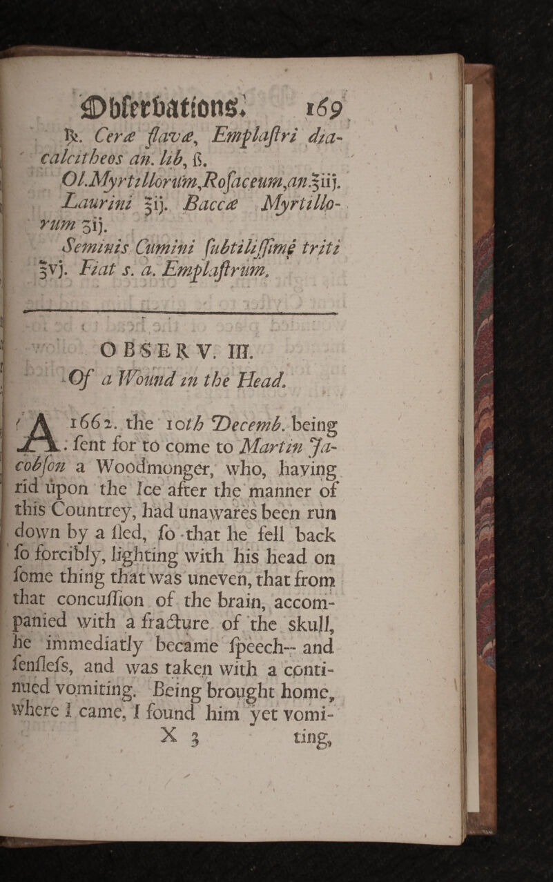 iDbfetbati'ons^ Cem Em^lajlri dia~ calcitheos an. Ub^ {i. Ol.Myrti llomm.,Rojaceum,an .511). Laurini ^i}., Bacc£ \Myrttlh- rum zij. Se7nims Cumini ^ubtilijjime triti 5vj. Fiat s. a. Em^laftrum. ! 1 It, if 'V > O BS ER V. m. » i ^Of a Wound in the Head. 1661. the loth 7)ecemb. hdiig^ : fenr for to come to 'Martin Ja¬ cob fon a Wood monger, who, haying, rid upon the Ice after the'manner of this Countrey, hlad una^^ares been run down by a lied, fo - that IW fell back fo forcibly, lighting with his head on feme thing that was iineveh, that from that concu/Tion of the brain, acconi- panied with afradlure. of the skull, he immediatly became Ipeech--and fenhefs, and was taken with a conti¬ nued vomiting. Being brought home, where 1 came, f found him yet yomi- X 3 ting, ■•1 ■ I •I J \ \ I \ 1