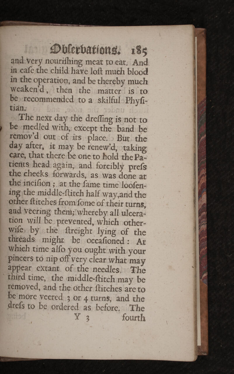 and very nourifhing meat to eat. And. in cafe the child have loft much blood in the operation, and be thereby much weaken’d, then, the matter is .to be recommended; to a skilful Phyft- The next day the drefting is not to be medled with,: except the . band be remov’d out'of its place. But. the day after, it may. be renew’d, taking care, that there be one to hold the Pa¬ tients head, again, and. forcibly prels • the cheeks forwards, as was done at the incifionat.the lame time loolen- ing the middlcTftitch half way,and the Other ftitches from^lbme of their turns, and veering them,-rwhereby all ulcera’ tion will be prevented, which other- wife. by the' ftreight lying of the threads might be occalioned: At which time alfo you ought .with your pincers to nip off very clear what may appear extant, of the needles. The ■ third time, the raiddle-ftitch may be renioved, and the other ftitches are to be more veered 5 or 4 turns, and the drefs to be ordered as before. ' The y ^ fourth '1 4 ■> / ✓