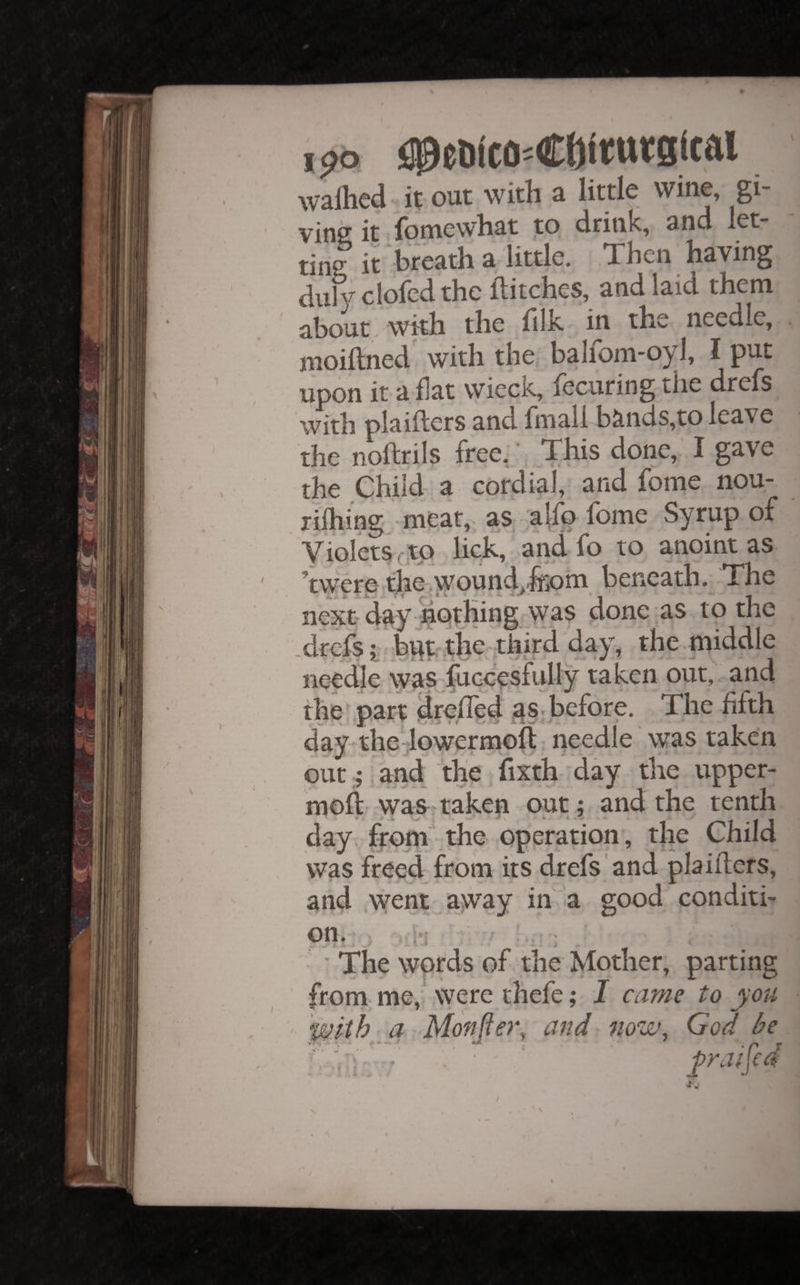 wallied it.out with a little wine, gi¬ ving it fomewhat to drink, and let¬ ting irbreath a little. Then having duh^ clofed the flitches, and laid them about with the fllk in the needle, moiflned' with the balfom-oyl, I put upon it a flat wieck, fecuring the drefs with piaiflers and flnali bands,to leave the noflrils free, This done, I gave the ehiifl a cordial, and fome nou- rifliing -meat,, as, alfo fome Syrup of Violets c,to lick, and fo to anoint as ’twereit][ie-^wound^fl;om beneath.; The next day nothing:was done as to the .drefs i bi^t the-third day, the middle needle \yas fo(xe.sflilly taken out, and the'.part ^relied gs.before. The fifth day^the-fowermofl • needle was taken Out . and the v fixth day the upper- moft cwas-taken out; and the tenth day from .the operation', the Child was freed from its drefs and piaiflers, and went: a^way in a good conditi¬ on, ■ ■ The words of the jfylother, parting from me, were thefe; I came to you • with^ q Monger, and now^ God be CVf-'. i ' ’ fraifid