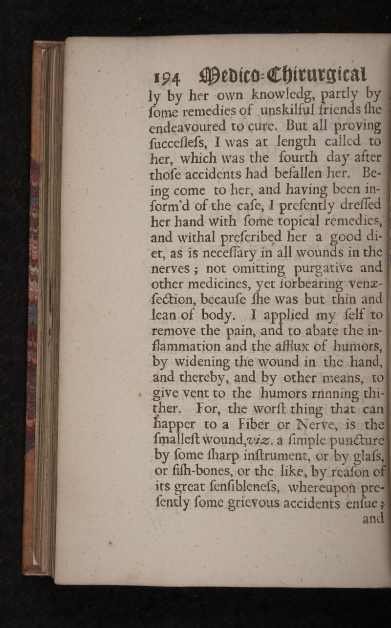 \ 1 ip4 i^etico^COttntstcai ly by her -own knowledg, partly by fome remedies of unskilful friends llie endeavoured to cure. But all proving fucceflefs, I was at length called to her, which was the fourth day after thofe accidents had befallen her. Be-: ing come to her, and having been in¬ form’d of the cafe, I prefently drefled her hand with fome topical remedies^ and withal preferibed her a good di¬ et, as is necellary in all wounds in the nerves; not omitting purgative and other medicines, yet forbearing venx- ' fed:ion, becaufe llie was but thin and lean of body. . I applied my felf to remove the pain, and to abate the in¬ flammation and.the afflux of humors, by widening the wound in the hand, and thereby, and by other means, to ' give vent to the humors rnnning thi¬ ther. For, the worft thing that can happer to a Fiber or Nerve, is the fmalleft wound,a ilmple pun<5t:iire by fome lharp inflrument^ or by glafs, or filh-bones, or the like, by reafon of its great fenfiblenefs, whereupon pre¬ fently fome grievous accidents enfue and