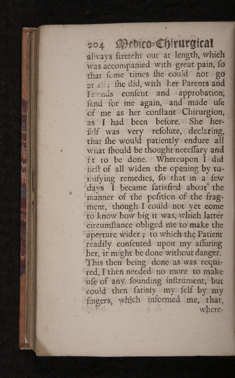 V I  / 504 aR?f?(!cOiCf)irttrg{ca! always firctcht out at length, which was kcompanied with great pain, fo that feme times Ihe could hot go at ; Ihe did, with her Parents and Friends conlcnt and approbation, fend for me again, and made ufe of me as her conflant ’ Chirurgion, as I had been before. She her- felf was very refolute, declaring, that Ihe would patiently endure all what Ihould be thought necellary and ft to be done. Whereupon I did hril: of all widen the opening by tu- luifying remedies, fo that in a few days 1 became iatisfied about^ the manner of the pofiticn of the frag¬ ment, though I could not yet come ‘ to know how big it was, which latter circunillance obliged me to make the aperture wider ; to which the Patient readily eonfented upon' niy alluring her, it might be done Without danger. This then being done as was requi¬ red, I then needed no more to make ufe of’any founding inftrument, but could then farisly my felf by my fngers, which informed me, that, where- r