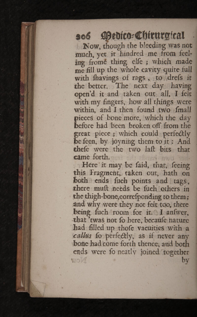 ioS Kow, though the bleeding was not much, yet it hindred me from feel¬ ing from^ thing eJfe ; which made me fill up the whole cavity quite full with fhavings of rags , to drefs it the better. The next day having open’d it and taken out all, I felt with my fingers, how all things were within, and I then found two fmall pieces of bone more, which the day before had been broken off from the great piece ; which could perfedily befeen, by joynihg them to it: And thefe were, the two laft bits that came forth. • Here it may be faid, that, feeing this Fragment,, taken out, hath on both > cndsi fuch points and ’ tags, there muft needs be fuch others in the thigh-bone,correfponding to them ,* and why -were they not felt too, there being fuch! room for it. I anfwer, -that ’twas not fo here, becaufe nature had filled up thofe vacuities with a callus fo perfectly, as if never any bone had corrie forth thence, and both ends were fo neatly joined together -■ ;■ by