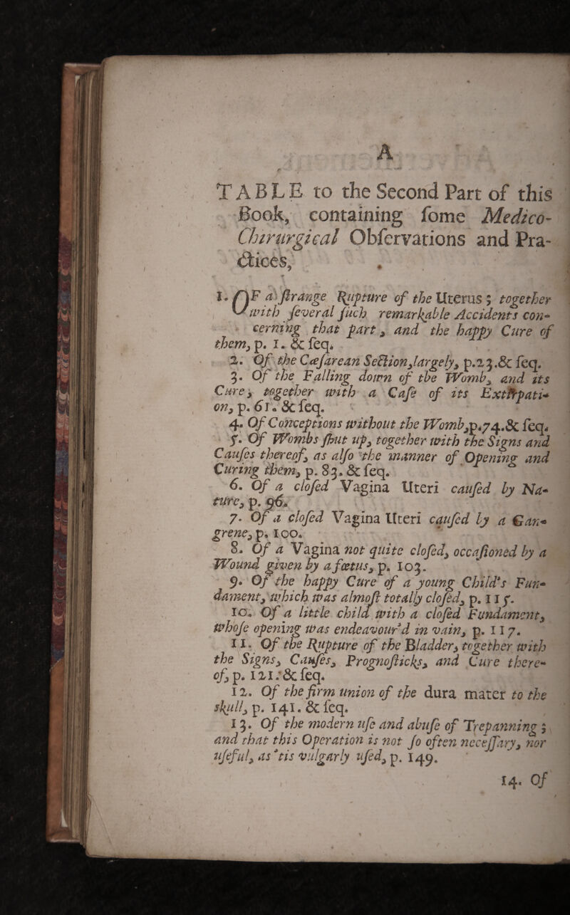 . . A 4 Table to the second Part of this ^•Book, containing fome Medico- Chtrurgical Obfervations and Pra- i^ices, ♦ , j * l. aSfirange l{itpture of theMtexnsj together ^with feveral Juch, remarkcible Accidents con¬ cerning , that fart, and the happy Cure of them, p. I. & feq* . z: CffheC(eJareanSediion,largely,^.t‘S,.^itcf 5- Of the Falling down of the TVomb, and its Cure, together with a Cafe of its Exthpati* OK, p. ^ r. & feq. 4. Of Conceptions without the Womb,v,yt^..Sc ieq^ ‘ -S’ Of Wombs Jhut up, together with the Signs and Caufes thereof, as alfo Hhe manner of Opening and Curing them, p. 8 3. & feq. 6. Of a clofed Vagina Uteri caufed by Na- mrc, p. 7- Of a clofed Vagina Uteri caufcd by a Can* grene,ip, 100. ■ ■ S. Of a Vagina not quite clofed, occajioned by a Wound given by a foetus, p. I03. ' S’ Of the happy Cure of a young Child's Fun¬ dament, which was almoji totally clofed, p. 11 lO',, Of a 'little child, with a clofed Fundament, wh'ofe opening Was endeavour’d in vain, p. 117. ^ I Of the Ejtipture of the 'Bladder, together with the Signs, Caifes, Prognofticl{s, and Cure there¬ of,^. izi.’&fcq* iz. Of the firm union of the dura mater to the sJ{ull, p, 141. &feq. 13. 0/ the modern ufe andabufe of Trepannino i and that this Operation is not Jo often necejfvry, nor ufeful, as'tis vulgarly nfed,Tp. 14. Of /