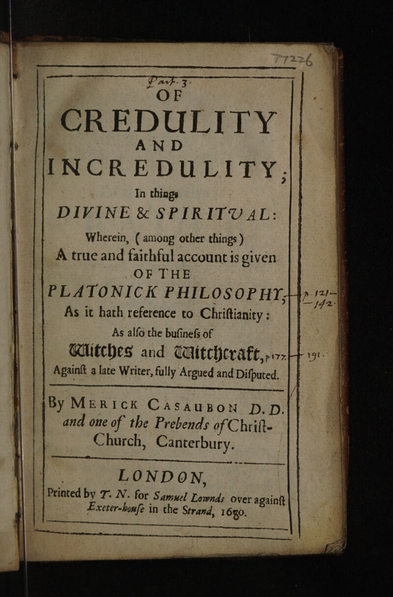“OF CREDULITY | /JINCREDULITY. In things DIVINE &amp; SPIRITUAL: Wherein, ( among other things ) A true and faithful account is given | OF THE PLATONICK PHILOSOPHY, As it hath reference to Chriftianity ; \) As alfo the bufinefs of | ij | Ghitches and Wittchcvaft,o-H4 9 F Againit a late Writer, fully Argued and Difputed. | | By MERIcK Casaugon p.p| | and one of the Prebends of Chrifte Hl Church, Canterbury. LONDON, Printed by 7. N. for Samuel Lownds over againft Excter-houfe in the Strand, 1690. \ q p IL) ie wig