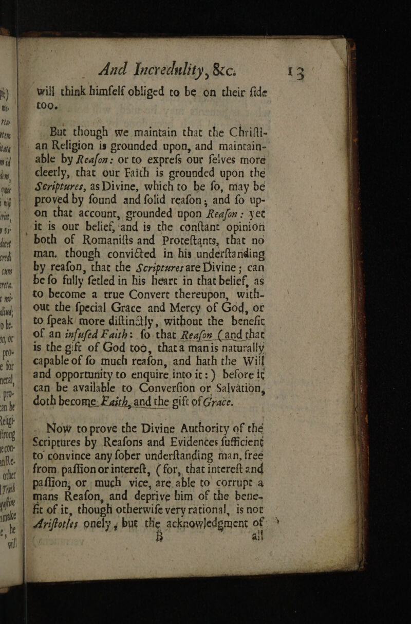will think himfelf obliged to be on their fide (00. But though we maintain that the Chrifi- able by Reafon: or to exprefs our felves more cleerly, that our Faith is grounded upon the S¢eriptures, as Divine, which to be fo, may be proved by found and folid reafon; and fo up- it is our belief, and is the conftant opinion man. though convicted in his underftanding by reafon, thar the Scriptures are Divine ; can be fo fully fetled in his heart in that belief, as to become a true Convert thereupon, with- out the fpecial Grace and Mercy of God, or to {peak' more diftinStly, without the benefic Of an infufed Faith: fo that Reafon_(and that is the gift of God too, thata manis naturally capable of fo much reafon, and hath the Wiil and opportunity to enquire into ic: ) before it can be available to Converfion or Salvation, doth become: Faith, and the gift of Grace. Now to prove the Divine Authority of the Scriptures by Reafons and Evidences fufficieng to convince any fober underftanding man, free from. paffion or intereft, (for, that intereft and paffion; or much vice, are able to corrupt a mans Reafon, and deprive him of the bene- fit of it, though otherwife very rational, is noe Ariftotles onely , but He acknowledgment of 4 Ais “