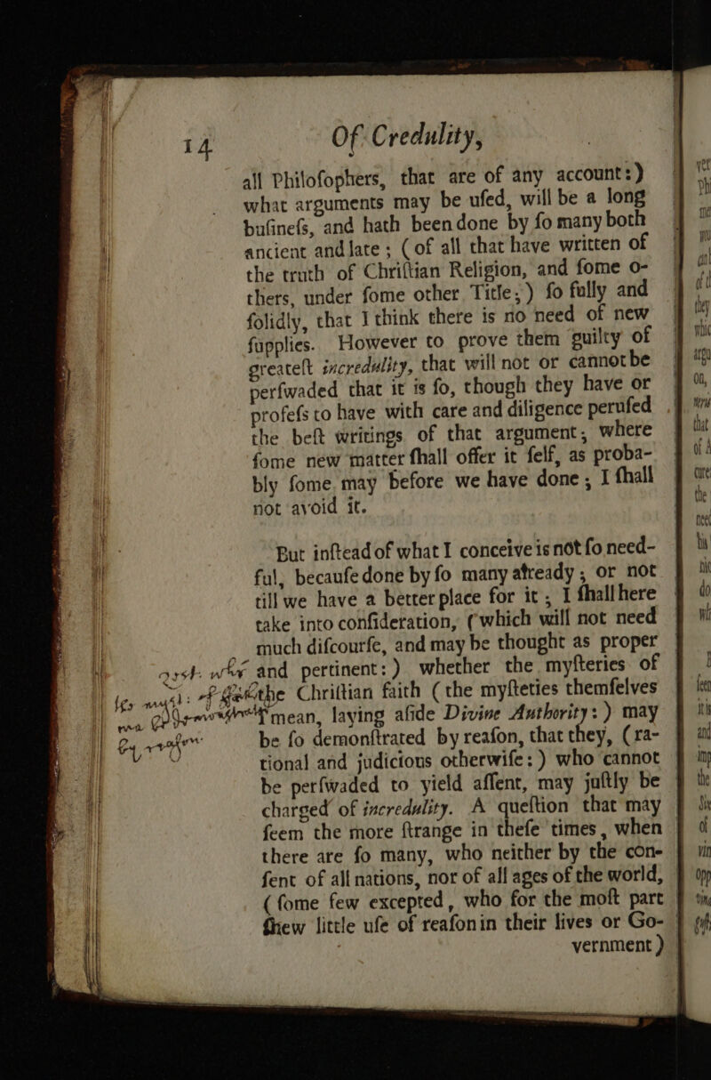 | Bareaaey i} o, Of Credulity, all Philofophers, that are of any account : ) what arguments may be ufed, will be a long bufinefs, and hath beendone by fo many both ancient andlate ; (of all that have written of the truth of Chriftian Religion, and fome o- thers, under fome other Title, ) fo fully and folidly, that I think there is no need of new fupplies. However to prove them guilty of greatelt incredulity, that will not or cannot be perfwaded that it is fo, though they have or profefs to have with care and diligence perufed the beft writings of that argument, where fome new matter fhall offer it felf, as proba- bly fome, may before we have done ; I thall not avoid it. But inftead of what I conceive is not fo need- ful. becaufedone by fo many afready , or not till we have a better place for it , I fhallhere cake into confideration, (‘which will not need much difcourfe, and may be thought as proper tional and judicious otherwife: ) who cannot be perfwaded to yield affent, may juftly be charged of incredulity. A queftion that may f feem the more ftrange in thefe times, when | there are fo many, who neither by the con- fent of all nations, nor of all ages of the world, | (fome few excepted, who for the moft part | Siew little ufe of reafonin their lives or Go- | vernment )